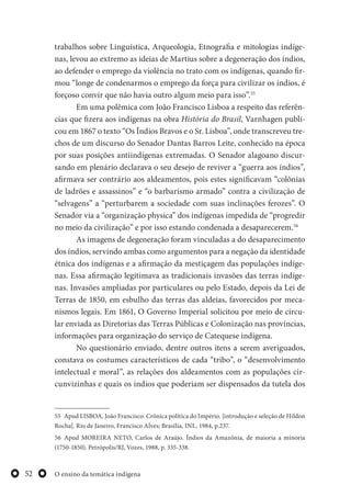 O ensino da temática indígena52
trabalhos sobre Linguística, Arqueologia, Etnografia e mitologias indíge-
nas, levou ao extremo as ideias de Martius sobre a degeneração dos índios,
ao defender o emprego da violência no trato com os indígenas, quando fir-
mou “longe de condenarmos o emprego da força para civilizar os índios, é
forçoso convir que não havia outro algum meio para isso”.55
Em uma polêmica com João Francisco Lisboa a respeito das referên-
cias que fizera aos indígenas na obra História do Brasil, Varnhagen publi-
cou em 1867 o texto “Os Índios Bravos e o Sr. Lisboa”, onde transcreveu tre-
chos de um discurso do Senador Dantas Barros Leite, conhecido na época
por suas posições antiindígenas extremadas. O Senador alagoano discur-
sando em plenário declarava o seu desejo de reviver a “guerra aos índios”,
afirmava ser contrário aos aldeamentos, pois estes significavam “colônias
de ladrões e assassinos” e “o barbarismo armado” contra a civilização de
“selvagens” a “perturbarem a sociedade com suas inclinações ferozes”. O
Senador via a “organização physica” dos indígenas impedida de “progredir
no meio da civilização” e por isso estando condenada a desaparecerem.56
As imagens de degeneração foram vinculadas a do desaparecimento
dos índios, servindo ambas como argumentos para a negação da identidade
étnica dos indígenas e a afirmação da mestiçagem das populações indíge-
nas. Essa afirmação legitimava as tradicionais invasões das terras indíge-
nas. Invasões ampliadas por particulares ou pelo Estado, depois da Lei de
Terras de 1850, em esbulho das terras das aldeias, favorecidos por meca-
nismos legais. Em 1861, O Governo Imperial solicitou por meio de circu-
lar enviada as Diretorias das Terras Públicas e Colonização nas províncias,
informações para organização do serviço de Catequese indígena.
No questionário enviado, dentre outros itens a serem averiguados,
constava os costumes característicos de cada “tribo”, o “desenvolvimento
intelectual e moral”, as relações dos aldeamentos com as populações cir-
cunvizinhas e quais os índios que poderiam ser dispensados da tutela dos
55 Apud LISBOA, João Francisco. Crônica política do Império. [introdução e seleção de Hildon
Rocha]. Rio de Janeiro, Francisco Alves; Brasília, INL, 1984, p.237.
56 Apud MOREIRA NETO, Carlos de Araújo. Índios da Amazônia, de maioria a minoria
(1750-1850). Petrópolis/RJ, Vozes, 1988, p. 335-338.
 