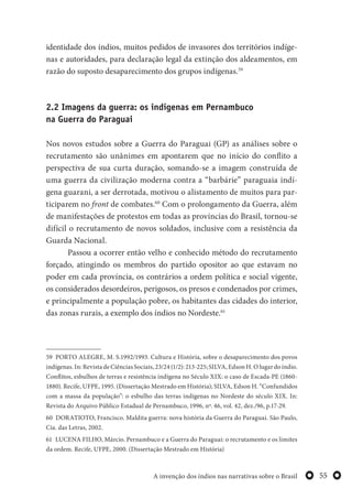 55A invenção dos índios nas narrativas sobre o Brasil
identidade dos índios, muitos pedidos de invasores dos territórios indíge-
nas e autoridades, para declaração legal da extinção dos aldeamentos, em
razão do suposto desaparecimento dos grupos indígenas.59
2.2 Imagens da guerra: os indígenas em Pernambuco
na Guerra do Paraguai
Nos novos estudos sobre a Guerra do Paraguai (GP) as análises sobre o
recrutamento são unânimes em apontarem que no início do conflito a
perspectiva de sua curta duração, somando-se a imagem construída de
uma guerra da civilização moderna contra a “barbárie” paraguaia indí-
gena guarani, a ser derrotada, motivou o alistamento de muitos para par-
ticiparem no front de combates.60
Com o prolongamento da Guerra, além
de manifestações de protestos em todas as províncias do Brasil, tornou-se
difícil o recrutamento de novos soldados, inclusive com a resistência da
Guarda Nacional.
Passou a ocorrer então velho e conhecido método do recrutamento
forçado, atingindo os membros do partido opositor ao que estavam no
poder em cada província, os contrários a ordem política e social vigente,
os considerados desordeiros, perigosos, os presos e condenados por crimes,
e principalmente a população pobre, os habitantes das cidades do interior,
das zonas rurais, a exemplo dos índios no Nordeste.61
59 PORTO ALEGRE, M. S.1992/1993. Cultura e História, sobre o desaparecimento dos povos
indígenas. In: Revista de Ciências Sociais, 23/24 (1/2): 213-225; SILVA, Edson H. O lugar do índio.
Conflitos, esbulhos de terras e resistência indígena no Século XIX: o caso de Escada-PE (1860-
1880). Recife, UFPE, 1995. (Dissertação Mestrado em História); SILVA, Edson H. “Confundidos
com a massa da população”: o esbulho das terras indígenas no Nordeste do século XIX. In:
Revista do Arquivo Público Estadual de Pernambuco, 1996, nº. 46, vol. 42, dez./96, p.17-29.
60 DORATIOTO, Francisco. Maldita guerra: nova história da Guerra do Paraguai. São Paulo,
Cia. das Letras, 2002.
61 LUCENA FILHO, Márcio. Pernambuco e a Guerra do Paraguai: o recrutamento e os limites
da ordem. Recife, UFPE, 2000. (Dissertação Mestrado em História)
 