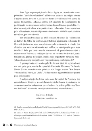 O ensino da temática indígena56
Para fugir as perseguições das forças legais, os considerados como
potenciais “soldados-voluntários” elaboraram diversas estratégias contra
o recrutamento forçado. A análise de fontes documentais bem como de
relatos de memórias indígenas sobre a GP, a respeito do recrutamento, da
participação e o retorno dos sobreviventes do conflito, nos possibilita evi-
denciar os significados e a importância das elaborações dessas narrativas
para a história dos povos indígenas no Nordeste nas reivindicações por seus
territórios, por seus direitos.
Em um quadro datado de 1865 constam 82 nomes de “Voluntários
da Pátria” da Aldeia de Cimbres, onde habitam atualmente os Xukuru do
Ororubá, juntamente com um ofício anexado informando a relação dos
alistados que estavam deixando seus soldos em consignação para suas
famílias.62
Pelo que consta no documento oficial, possivelmente afora o
recrutamento forçado, as condições de vida e o sustento das famílias, cons-
tituíam uma grande motivação, senão a mais importante, para uma possí-
vel adesão, naquele momento, dos voluntários para combater na GP.
A passagem dos recrutados pelo Recife, em 1865, foi registrada em
um dos principais jornais da capital da Província. Um certo Dr. Inácio
Firmo Xavier, entusiasmado, publicou um longo poema “Aos bravos
Voluntários da Pátria, de Urubá”.63
Selecionamos alguns trechos do poema
para comentários.
A euforia diante do desfile pelas ruas da Capital da Província dos
recrutados em Cimbres, a caminho do front da Guerra, transformou os
antes considerados indolentes e perturbadores da ordem pública em “bra-
vos de Urubá”, aclamados antecipadamente como heróis da Pátria,
Eia, bravos de Urubá
Altaneira e ingente serra,
62 Quadro com a relação dos Índios do Urubá /Voluntários da Pátria, em 2/4/1865. APE, Cód.
DII, v.19, fl. 83.
63 Jornal do Recife. Recife, 22/06/1865. In: BARBALHO, Nélson. Caboclos do Urubá: cami-
nhos e personalidades da história de Pesqueira. Recife, CEHM/Fiam, 1977, p. 69-70. (Foi man-
tida a grafia da época).
 
