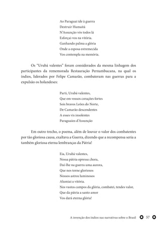 57A invenção dos índios nas narrativas sobre o Brasil
Ao Paraguai ide à guerra
Destruir Humaitá
N’Assunção vós todos lá
Esforçai-vos na vitória.
Ganhando palma a glória
Onde a esposa estremecida
Vos contempla na memória.
Os “Urubá valentes” foram considerados da mesma linhagem dos
participantes da rememorada Restauração Pernambucana, na qual os
índios, liderados por Felipe Camarão, combateram nas guerras para a
expulsão os holandeses:
Parti, Urubá valentes,
Que em vossos corações fortes
Sois bravos Leões do Norte,
De Camarão descendentes
A esses vis insolentes
Paraguaios d’Assunção
Em outro trecho, o poema, além de louvar o valor dos combatentes
por tão gloriosa causa, exaltava a Guerra, dizendo que a recompensa seria a
também gloriosa eterna lembranças da Pátria!
Eia, Urubá valentes,
Nossa pátria opressa chora,
Daí-lhe na guerra uma aurora,
Que nos torne gloriosos
Nossos astros luminosos
Alumiai a vitória.
Nos vastos campos da glória, combatei, tendes valor,
Que da pátria a santo amor
Vos dará eterna glória!
 