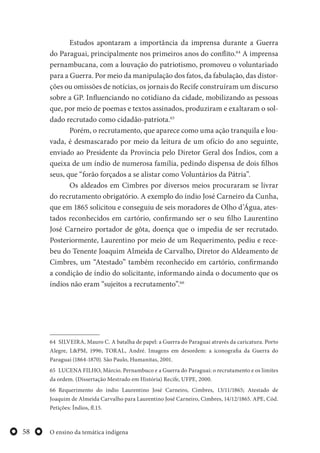 O ensino da temática indígena58
Estudos apontaram a importância da imprensa durante a Guerra
do Paraguai, principalmente nos primeiros anos do conflito.64
A imprensa
pernambucana, com a louvação do patriotismo, promoveu o voluntariado
para a Guerra. Por meio da manipulação dos fatos, da fabulação, das distor-
ções ou omissões de notícias, os jornais do Recife construíram um discurso
sobre a GP. Influenciando no cotidiano da cidade, mobilizando as pessoas
que, por meio de poemas e textos assinados, produziram e exaltaram o sol-
dado recrutado como cidadão-patriota.65
Porém, o recrutamento, que aparece como uma ação tranquila e lou-
vada, é desmascarado por meio da leitura de um ofício do ano seguinte,
enviado ao Presidente da Província pelo Diretor Geral dos Índios, com a
queixa de um índio de numerosa família, pedindo dispensa de dois filhos
seus, que “forão forçados a se alistar como Voluntários da Pátria”.
Os aldeados em Cimbres por diversos meios procuraram se livrar
do recrutamento obrigatório. A exemplo do índio José Carneiro da Cunha,
que em 1865 solicitou e conseguiu de seis moradores de Olho d’Água, ates-
tados reconhecidos em cartório, confirmando ser o seu filho Laurentino
José Carneiro portador de gôta, doença que o impedia de ser recrutado.
Posteriormente, Laurentino por meio de um Requerimento, pediu e rece-
beu do Tenente Joaquim Almeida de Carvalho, Diretor do Aldeamento de
Cimbres, um “Atestado” também reconhecido em cartório, confirmando
a condição de índio do solicitante, informando ainda o documento que os
índios não eram “sujeitos a recrutamento”.66
64 SILVEIRA, Mauro C. A batalha de papel: a Guerra do Paraguai através da caricatura. Porto
Alegre, L&PM, 1996; TORAL, André. Imagens em desordem: a iconografia da Guerra do
Paraguai (1864-1870). São Paulo, Humanitas, 2001.
65 LUCENA FILHO, Márcio. Pernambuco e a Guerra do Paraguai: o recrutamento e os limites
da ordem. (Dissertação Mestrado em História) Recife, UFPE, 2000.
66 Requerimento do índio Laurentino José Carneiro, Cimbres, 13/11/1865; Atestado de
Joaquim de Almeida Carvalho para Laurentino José Carneiro, Cimbres, 14/12/1865. APE, Cód.
Petições: Índios, fl.15.
 
