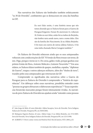 59A invenção dos índios nas narrativas sobre o Brasil
Nas narrativas dos Xukuru são lembrados também enfaticamente
“os 30 do Ororubá”, combatentes que se destacaram em uma das batalhas
na GP,
Eu ouvi falar assim, é uma história nossa que nós
temos dizendo que os Xukuru foram para a Guerra do
Paraguai brigarem. Foram 30, morreram 12, voltaram
18. Então eu ouvi falar, então foi os índios do Brejinho,
não lembro nem aonde mora, nem o nome deles. Eles
são da família dos Nascimento, lá na Aldeia Brejinho.
E foi mais uns outros de outras aldeias Xukuru. E foi
uma índia chamada Maria Coragem também.67
Os Xukuru do Ororubá relataram ainda que os seus antepassados
voltaram com condecorações da GP, “O Irmão da Hora trouxe um terno, de
reis. Digo, porque o terno eu vi. De coroa, galão e todo, porque ganhou esse
prêmio Irmão da Hora, Antonio Molecão e Antonio Tavarinho”.68
Em seus
relatos, os Xukuru falam também de quepes, medalhas, espadas, “diplomas
da Guerra”, roupas e outros adereços militares, além dos “títulos de terra”,
trazidos pelos seus antepassados que retornaram da GP.
Compreender os significados das narrativas sobre a Guerra do
Paraguai para os Xukuru do Ororubá é compreender a “história de expe-
riências”. Um debruçar sobre essas narrativas, possibilita entender como
“pessoas ou grupos efetuaram e elaboraram experiências”.69
Essas experiên-
cias foram/são marcantes porque foram intensamente vividas. As narrati-
vas do povo Xukuru do Ororubá nos ajudam ainda “entender como pessoas
67 João Jorge de Melo, 65 anos (falecido). Aldeia Sucupira, Serra do Ororubá, Terra Indígena
Xukuru do Ororubá. Pesqueira/PE, em 30/03/2002.
68 Malaquias Figueira Ramos, 62 anos. Aldeia Caípe, E na Aldeia Brejinho, em 17/11/2005.
Serra do Ororubá, Terra Indígena Xukuru do Ororubá. Pesqueira/PE, em 12/11/1996.
69 ALBERTI, V. Ouvir contar: textos em História Oral. Rio de Janeiro, FGV, 2004, p.25.
 