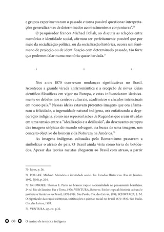 O ensino da temática indígena60
e grupos experimentaram o passado e torna possível questionar interpreta-
ções generalizantes de determinados acontecimentos e conjunturas”.70
O pesquisador francês Michael Pollak, ao discutir as relações entre
memórias e identidade social, afirmou ser perfeitamente possível que por
meio da socialização política, ou da socialização histórica, ocorra um fenô-
meno de projeção ou de identificação com determinado passado, tão forte
que podemos falar numa memória quase herdada.71
* * *
Nos anos 1870 ocorreram mudanças significativas no Brasil.
Aconteceu a grande virada antirromântica e a recepção de novas ideias
científico-filosóficas em vigor na Europa, e estas influenciaram decisiva-
mente os debates nos centros culturais, acadêmicos e círculos intelectuais
em nosso país.72
Nessas ideias estavam presentes imagens que ora afirma-
ram a felicidade, a ingenuidade natural indígena, ora enfatizando a dege-
neração indígena, como nas representações de Rugendas que eram situadas
em uma tensão entre a “idealização e a desilusão”, do desencanto europeu
das imagens utópicas do mundo selvagem, na busca de uma imagem, um
conceito objetivo do homem e da Natureza na América.73
As imagens indígenas cultuadas pelo Romantismo passaram a
simbolizar o atraso do país. O Brasil ainda vista como terra de botocu-
dos. Apesar das teorias racistas chegarem ao Brasil com atraso, a partir
70 Idem, p. 26.
71 POLLAK, Michael. Memória e identidade social. In: Estudos Históricos. Rio de Janeiro,
1992, 5(10), p. 204.
72 SKIDMORE, Thomas E. Preto no branco: raça e nacionalidade no pensamento brasileiro.
2ª ed. Rio de Janeiro: Paz e Terra, 1976; VENTURA, Roberto. Estilo tropical: história cultural e
polêmicas literárias no Brasil, 1870-1914. São Paulo, Cia. das Letras, 1991; SCHWARCZ, L. M.
O espetáculo das raças: cientistas, instituições e questão racial no Brasil 1870-1930. São Paulo,
Cia. das Letras, 1993.
73 VENTURA, op. cit. p.32.
 