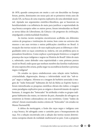 61A invenção dos índios nas narrativas sobre o Brasil
de 1870, quando começavam em muito a cair em descrédito na Europa
foram, porém, dominantes em nosso país até os primeiros trinta anos do
século XX, na busca de uma resposta explicativa de uma identidade nacio-
nal. Apoiada nos argumentos científico-filosóficos, que se baseavam na
hereditariedade e na influência do meio para justificar a superioridade da
raça branca europeia sobre os outros povos, foram introduzidas no Brasil
as novas ideias do Liberalismo, da Ciência e do progresso da civilização,
empolgando a intelectualidade brasileira.
As teorias raciais europeias encontraram acolhidas em diferentes
centros de pesquisas e instituições de ensino, bem como no universo dos
museus e nas suas revistas e outras publicações científicas no Brasil. A
recepção das teorias raciais e de suas explicações para as diferenças e desi-
gualdades entre as raças constituiu-se, todavia, em um problema para os
pensadores brasileiros. Como explicar a participação histórica e a inegável
presença das raças indígenas e negras na História do Brasil? Além do mais
e, sobretudo, como defender uma superioridade e uma pretensa pureza
racial no Brasil, onde quase que nenhum membro das famílias tradicionais
de uma suposta elite ariana, podia negar na ascendência familiar a presença
negra e indígena?
Os estudos na época estabeleceram uma relação entre barbárie,
criminalidade, degeneração, doença e inferioridade racial das “sub-ra-
ças” negra e indígena. Afirmou-se a imagem de barbárie associada à ima-
gem do “índio botocudo” habitantes do Sul da Bahia ao Espírito Santo e
foram intensificadas as pesquisas científicas oficiais dos índios: a imagem
como paradigma explicativo para as origens e desenvolvimento da espécie
humana. A imagem dos “botocudos” foi atribuída a todos os grupos indí-
genas habitantes das matas, no interior do país, chamados de selvagens ao
resistirem às frentes colonizadoras em seus territórios. Como “índios da
ciência”, foram examinados muitos crânios de “botocudos” em estudos no
Museu Nacional/RJ.
A defesa da mestiçagem, a fusão das raças negra e indígena com
a raça branca, foi advogada como o caminho para o branqueamento da
raça. Foi a solução encontrada com a adoção das teorias raciais determi-
nistas europeias diante da realidade multirracial no país. Com a proposta
 