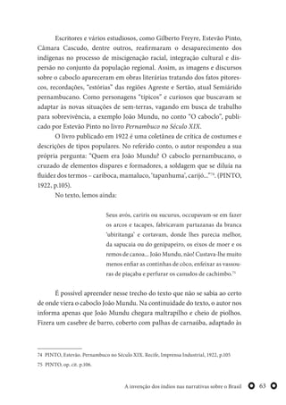 63A invenção dos índios nas narrativas sobre o Brasil
Escritores e vários estudiosos, como Gilberto Freyre, Estevão Pinto,
Câmara Cascudo, dentre outros, reafirmaram o desaparecimento dos
indígenas no processo de miscigenação racial, integração cultural e dis-
persão no conjunto da população regional. Assim, as imagens e discursos
sobre o caboclo apareceram em obras literárias tratando dos fatos pitores-
cos, recordações, “estórias” das regiões Agreste e Sertão, atual Semiárido
pernambucano. Como personagens “típicos” e curiosos que buscavam se
adaptar às novas situações de sem-terras, vagando em busca de trabalho
para sobrevivência, a exemplo João Mundu, no conto “O caboclo”, publi-
cado por Estevão Pinto no livro Pernambuco no Século XIX.
O livro publicado em 1922 é uma coletânea de crítica de costumes e
descrições de tipos populares. No referido conto, o autor respondeu a sua
própria pergunta: “Quem era João Mundu? O caboclo pernambucano, o
cruzado de elementos dispares e formadores, a soldagem que se diluía na
fluidez dos termos – cariboca, mamaluco, ‘tapanhuma’, carijó...”74
. (PINTO,
1922, p.105).
No texto, lemos ainda:
Seus avós, cariris ou sucurus, occupavam-se em fazer
os arcos e tacapes, fabricavam partazanas da branca
‘ubiritanga’ e cortavam, donde lhes parecia melhor,
da sapucaia ou do genipapeiro, os eixos de moer e os
remos de canoa... João Mundu, não! Custava-lhe muito
menos enfiar as continhas de côco, enfeixar as vassou-
ras de piaçaba e perfurar os canudos de cachimbo.75
É possível apreender nesse trecho do texto que não se sabia ao certo
de onde viera o caboclo João Mundu. Na continuidade do texto, o autor nos
informa apenas que João Mundu chegara maltrapilho e cheio de piolhos.
Fizera um casebre de barro, coberto com palhas de carnaúba, adaptado às
74 PINTO, Estevão. Pernambuco no Século XIX. Recife, Imprensa Industrial, 1922, p.105
75 PINTO, op. cit. p.106.
 