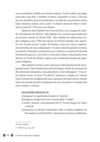 O ensino da temática indígena64
suas necessidades e hábitos no mínimo exóticos: “Como cabide, um prego;
como leito, uma rêde. A mobília? A esteira. A baixella? A caneca.” No local
da nova moradia a terra era exuberante e ao redor da casa existiam muitas
frutas silvestres; todavia, diz o autor: “o caboclo morria de fome e termi-
nava na miséria”.76
Esse era o seu destino.
Quem era João Mundu? Para Estevão Pinto, era a imagem do cabo-
clo, do habitante do interior: “João Mundu era o sertanejo pernambucano
da primeira metade do Século XIX”. Mas também de indiscutíveis ori-
gens indígenas, pois “Filho dos tapuios de frechas farpadas, dos ‘papari-
cós’ de Ararobá ou dos ‘carijós’ de Rodelas, trazia nas veias as supersti-
ções ferrenhas de seus antepassados”. O autor metaforicamente se referiu
aos Paratió, habitantes, juntamente com os Xukuru, na Serra do Ororubá
(Cimbres/Pesqueira), e aos Fulni-ô (Carnijós), todavia relacionando esses
últimos ao Sertão de Rodelas, região com reconhecida presença de popu-
lações indígenas.
Mais adiante no texto o autor expressou a ideia do processo de misci-
genação racial: “João Mundu descendia dos bugres. Ponto de conjunção de
dois elementos formadores, um authocthene e outro alienígena”.77
O escri-
tor Estevão Pinto, no texto “O caboclo” reafirmou a imagem do caboclo
como resultado do amálgama das raças, que gerou um tipo curioso, situado
entre um passado primitivo longínquo dos seus ancestrais e a situação dos
novos tempos: o caboclo.
SUGESTÕES DIDÁTICAS:
a) pesquisar os significados da palavra “caboclo”;
b) pesquisar imagens do senso comum sobre “o índio”;
c) exibir e discutir o documentário da TV Escola Imagens de índios
no Brasil;
d) pesquisar na Internet informações sobre as aldeias indígenas em
Pernambuco no Século XIX e o destino de suas terras e habitantes;
76 Idem, ibidem.
77 PINTO, op. cit. p. 107.
 