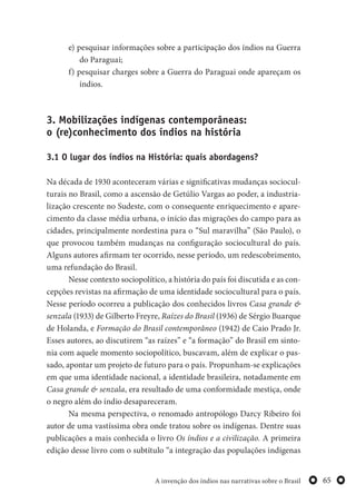 65A invenção dos índios nas narrativas sobre o Brasil
e) pesquisar informações sobre a participação dos índios na Guerra
do Paraguai;
f) pesquisar charges sobre a Guerra do Paraguai onde apareçam os
índios.
3. Mobilizações indígenas contemporâneas:
o (re)conhecimento dos índios na história
3.1 O lugar dos índios na História: quais abordagens?
Na década de 1930 aconteceram várias e significativas mudanças sociocul-
turais no Brasil, como a ascensão de Getúlio Vargas ao poder, a industria-
lização crescente no Sudeste, com o consequente enriquecimento e apare-
cimento da classe média urbana, o início das migrações do campo para as
cidades, principalmente nordestina para o “Sul maravilha” (São Paulo), o
que provocou também mudanças na configuração sociocultural do país.
Alguns autores afirmam ter ocorrido, nesse período, um redescobrimento,
uma refundação do Brasil.
Nesse contexto sociopolítico, a história do país foi discutida e as con-
cepções revistas na afirmação de uma identidade sociocultural para o país.
Nesse período ocorreu a publicação dos conhecidos livros Casa grande &
senzala (1933) de Gilberto Freyre, Raízes do Brasil (1936) de Sérgio Buarque
de Holanda, e Formação do Brasil contemporâneo (1942) de Caio Prado Jr.
Esses autores, ao discutirem “as raízes” e “a formação” do Brasil em sinto-
nia com aquele momento sociopolítico, buscavam, além de explicar o pas-
sado, apontar um projeto de futuro para o país. Propunham-se explicações
em que uma identidade nacional, a identidade brasileira, notadamente em
Casa grande & senzala, era resultado de uma conformidade mestiça, onde
o negro além do índio desapareceram.
Na mesma perspectiva, o renomado antropólogo Darcy Ribeiro foi
autor de uma vastíssima obra onde tratou sobre os indígenas. Dentre suas
publicações a mais conhecida o livro Os índios e a civilização. A primeira
edição desse livro com o subtítulo “a integração das populações indígenas
 