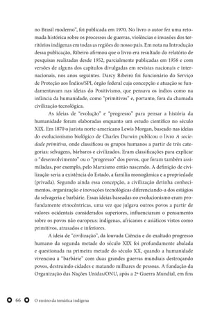 O ensino da temática indígena66
no Brasil moderno”, foi publicada em 1970. No livro o autor fez uma reto-
mada histórica sobre os processos de guerras, violências e invasões dos ter-
ritórios indígenas em todas as regiões do nosso país. Em nota na Introdução
dessa publicação, Ribeiro afirmou que o livro era resultado do relatório de
pesquisas realizadas desde 1952, parcialmente publicadas em 1958 e com
versões de alguns dos capítulos divulgadas em revistas nacionais e inter-
nacionais, nos anos seguintes. Darcy Ribeiro foi funcionário do Serviço
de Proteção aos Índios/SPI, órgão federal cuja concepção e atuação se fun-
damentavam nas ideias do Positivismo, que pensava os índios como na
infância da humanidade, como “primitivos” e, portanto, fora da chamada
civilização tecnológica.
As ideias de “evolução” e “progresso” para pensar a história da
humanidade foram elaboradas enquanto um estudo científico no século
XIX. Em 1870 o jurista norte-americano Lewis Morgan, baseado nas ideias
do evolucionismo biológico de Charles Darwin publicou o livro A socie-
dade primitiva, onde classificou os grupos humanos a partir de três cate-
gorias: selvagens, bárbaros e civilizados. Eram classificações para explicar
o “desenvolvimento” ou o “progresso” dos povos, que foram também assi-
miladas, por exemplo, pelo Marxismo então nascendo. A definição de civi-
lização seria a existência do Estado, a família monogâmica e a propriedade
(privada). Segundo ainda essa concepção, a civilização detinha conheci-
mentos, organização e inovações tecnológicas diferenciando-a dos estágios
da selvageria e barbárie. Essas ideias baseadas no evolucionismo eram pro-
fundamente etnocêntricas, uma vez que julgava outros povos a partir de
valores ocidentais considerados superiores, influenciaram o pensamento
sobre os povos não europeus: indígenas, africanos e asiáticos vistos como
primitivos, atrasados e inferiores.
A ideia de “civilização”, da louvada Ciência e do exaltado progresso
humano da segunda metade do século XIX foi profundamente abalada
e questionada na primeira metade do século XX, quando a humanidade
vivenciou a “barbárie” com duas grandes guerras mundiais destroçando
povos, destruindo cidades e matando milhares de pessoas. A fundação da
Organização das Nações Unidas/ONU, após a 2ª Guerra Mundial, em fins
 