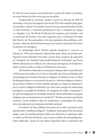67A invenção dos índios nas narrativas sobre o Brasil
de 1945, foi uma resposta, um acordo entre os países de todos os continen-
tes como forma de evitar novas guerras mundiais.
Compreende-se, portanto, porque a partir da Década de 1950 foi
retomado o discurso do progresso do século XIX interrompido pelas guer-
ras mundiais. Apesar da chamada Guerra Fria que opunha Estados Unidos
e União Soviética, o otimismo predominava com a conquista do espaço
e a chegada a Lua. No Brasil tal discurso foi expresso, por exemplo, com
a construção de Brasília e nos anos seguintes com a construção da Ponte
Rio-Niterói, da Transamazônica e de outras grandes obras públicas, enfa-
tizando a ideia do desenvolvimento para uma suposta superação do atraso,
da pobreza, da selvageria.
O antropólogo Darcy Ribeiro quando pesquisou e escreveu na
Década de 1950 esteve bastante influenciado pelas ideias do período pós-
Segunda Guerra Mundial. Foi então a partir desse contexto de superação
da “selvageria”, da “barbárie” pela modernidade da “civilização”, que Darcy
Ribeiro denunciou as violências da colonização portuguesa, do Estado bra-
sileiro e pensou sobre os índios na História do nosso país.
São bastante conhecidas as concepções de genocídio e etnocídio para
o Holocausto dos judeus na 2ª Guerra Mundial, que foram atribuídas pelo
antropólogo para a história dos povos indígenas no Brasil, ou seja, as ideias
do desaparecimento e o extermínio de povos e culturas indígenas, enfatiza-
das por Darcy Ribeiro. O autor também advogou as “etapas da integração”,
para os povos indígenas habitantes nas áreas mais antigas da colonização
portuguesa a exemplo do Nordeste. As categorias de índios “integrados” e
de “grau de integração na sociedade nacional” foram atribuídas aos grupos
indígenas que se encontravam no século XX “ilhados em meio à população
nacional”, como também a ideia da aculturação e assimilação dos índios
com a incorporação na chamada sociedade nacional.
Os méritos de Darcy Ribeiro decorrem de ter sido o primeiro autor
que discutiu o “problema indígena” (“problema” para quem?!) de uma forma
ampla, e por sua explícita posição política em denunciar as opressões sobre
os índios na História do Brasil, o que tornou as ideias do antropólogo bas-
tante conhecidas. Apesar de suas ideias superadas sobre o extermínio dos
 