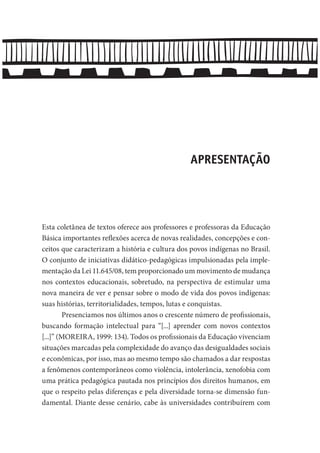 APRESENTAÇÃO
Esta coletânea de textos oferece aos professores e professoras da Educação
Básica importantes reflexões acerca de novas realidades, concepções e con-
ceitos que caracterizam a história e cultura dos povos indígenas no Brasil.
O conjunto de iniciativas didático-pedagógicas impulsionadas pela imple-
mentação da Lei 11.645/08, tem proporcionado um movimento de mudança
nos contextos educacionais, sobretudo, na perspectiva de estimular uma
nova maneira de ver e pensar sobre o modo de vida dos povos indígenas:
suas histórias, territorialidades, tempos, lutas e conquistas.
Presenciamos nos últimos anos o crescente número de profissionais,
buscando formação intelectual para “[...] aprender com novos contextos
[...]” (MOREIRA, 1999: 134). Todos os profissionais da Educação vivenciam
situações marcadas pela complexidade do avanço das desigualdades sociais
e econômicas, por isso, mas ao mesmo tempo são chamados a dar respostas
a fenômenos contemporâneos como violência, intolerância, xenofobia com
uma prática pedagógica pautada nos princípios dos direitos humanos, em
que o respeito pelas diferenças e pela diversidade torna-se dimensão fun-
damental. Diante desse cenário, cabe às universidades contribuírem com
 