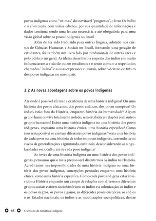 O ensino da temática indígena68
povos indígenas como “vítimas” do inevitável “progresso”, o livro Os índios
e a civilização, com várias edições, por sua quantidade de informações e
dados continua sendo uma leitura necessária e até obrigatória para uma
visão global sobre os povos indígenas no Brasil.
Além de ter sido traduzido para outras línguas, adotado nos cur-
sos de Ciências Humanas e Sociais no Brasil, formando uma geração de
estudantes, foi também um livro lido por profissionais de outras áreas e
pelo público em geral. As ideias desse livro a respeito dos índios em muito
influenciaram a visão de outros estudiosos e o senso comum a respeito dos
chamados “índios” e as suas expressões culturais, sobre o destino e o futuro
dos povos indígenas no nosso país.
3.2 As novas abordagens sobre os povos indígenas
Até onde é possível afirmar a existência de uma história indígena? Ou uma
história dos povos africanos, dos povos asiáticos, dos povos europeus? Os
índios estão fora da História, enquanto história da humanidade? Algum
grupo humano vive totalmente isolado, sem estabelecer relações com outros
grupos humanos? Existe uma história indígena ou uma história dos povos
indígenas, enquanto uma história étnica, uma história específica? Como
isso seria possível se existem diferentes povos indígenas? Seria uma história
de cada povo ou uma história de todos os povos indígenas, correndo-se os
riscos de generalizações e ignorando, omitindo, desconsiderando as singu-
laridades socioculturais de cada povo indígena?
Ao invés de uma história indígena ou uma história dos povos indí-
genas, pensamos que o mais preciso será discutirmos os índios na História.
Acreditamos nas impossibilidades de uma história indígena ou uma his-
tória dos povos indígenas, concepções pensadas enquanto uma história
étnica, como uma história específica. Como cada povo indígena estar inse-
rido na História enquanto um campo de relações com diversos e diferentes
grupos sociais e atores sociohistóricos: os índios e a colonização; os índios e
os povos negros, os povos ciganos, os diferentes povos europeus; os índios
e os Estados nacionais; os índios e as mobilizações sociopolíticas, dentre
 
