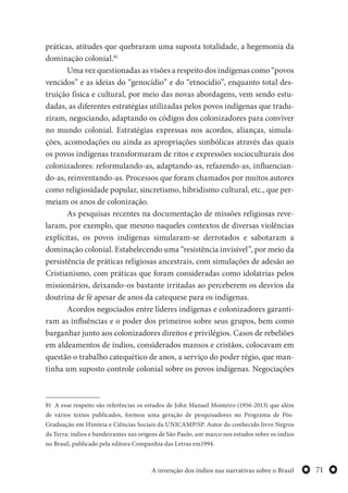 71A invenção dos índios nas narrativas sobre o Brasil
práticas, atitudes que quebraram uma suposta totalidade, a hegemonia da
dominação colonial.81
Uma vez questionadas as visões a respeito dos indígenas como “povos
vencidos” e as ideias do “genocídio” e do “etnocídio”, enquanto total des-
truição física e cultural, por meio das novas abordagens, vem sendo estu-
dadas, as diferentes estratégias utilizadas pelos povos indígenas que tradu-
ziram, negociando, adaptando os códigos dos colonizadores para conviver
no mundo colonial. Estratégias expressas nos acordos, alianças, simula-
ções, acomodações ou ainda as apropriações simbólicas através das quais
os povos indígenas transformaram de ritos e expressões socioculturais dos
colonizadores: reformulando-as, adaptando-as, refazendo-as, influencian-
do-as, reinventando-as. Processos que foram chamados por muitos autores
como religiosidade popular, sincretismo, hibridismo cultural, etc., que per-
meiam os anos de colonização.
As pesquisas recentes na documentação de missões religiosas reve-
laram, por exemplo, que mesmo naqueles contextos de diversas violências
explícitas, os povos indígenas simularam-se derrotados e sabotaram a
dominação colonial. Estabelecendo uma “resistência invisível”, por meio da
persistência de práticas religiosas ancestrais, com simulações de adesão ao
Cristianismo, com práticas que foram consideradas como idolatrias pelos
missionários, deixando-os bastante irritadas ao perceberem os desvios da
doutrina de fé apesar de anos da catequese para os indígenas.
Acordos negociados entre líderes indígenas e colonizadores garanti-
ram as influências e o poder dos primeiros sobre seus grupos, bem como
barganhar junto aos colonizadores direitos e privilégios. Casos de rebeliões
em aldeamentos de índios, considerados mansos e cristãos, colocavam em
questão o trabalho catequético de anos, a serviço do poder régio, que man-
tinha um suposto controle colonial sobre os povos indígenas. Negociações
81 A esse respeito são referências os estudos de John Manuel Monteiro (1956-2013) que além
de vários textos publicados, formou uma geração de pesquisadores no Programa de Pós-
Graduação em História e Ciências Sociais da UNICAMP/SP. Autor do conhecido livro Negros
da Terra: índios e bandeirantes nas origens de São Paulo, um marco nos estudos sobre os índios
no Brasil, publicado pela editora Companhia das Letras em1994.
 