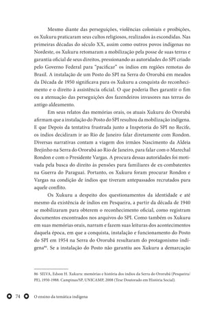 O ensino da temática indígena74
Mesmo diante das perseguições, violências coloniais e proibições,
os Xukuru praticaram seus cultos religiosos, realizados às escondidas. Nas
primeiras décadas do século XX, assim como outros povos indígenas no
Nordeste, os Xukuru retomaram a mobilização pela posse de suas terras e
garantia oficial de seus direitos, pressionando as autoridades do SPI criado
pelo Governo Federal para “pacificar” os índios em regiões remotas do
Brasil. A instalação de um Posto do SPI na Serra do Ororubá em meados
da Década de 1950 significava para os Xukuru a conquista do reconheci-
mento e o direito à assistência oficial. O que poderia lhes garantir o fim
ou a atenuação das perseguições dos fazendeiros invasores nas terras do
antigo aldeamento.
Em seus relatos das memórias orais, os atuais Xukuru do Ororubá
afirmam que a instalação do Posto do SPI resultou da mobilização indígena.
E que Depois da tentativa frustrada junto a Inspetoria do SPI no Recife,
os índios decidiram ir ao Rio de Janeiro falar diretamente com Rondon.
Diversas narrativas contam a viagem dos irmãos Nascimento da Aldeia
Brejinho na Serra do Ororubá ao Rio de Janeiro, para falar com o Marechal
Rondon e com o Presidente Vargas. A procura dessas autoridades foi moti-
vada pela busca do direito às pensões para familiares de ex-combatentes
na Guerra do Paraguai. Portanto, os Xukuru foram procurar Rondon e
Vargas na condição de índios que tiveram antepassados recrutados para
aquele conflito.
Os Xukuru a despeito dos questionamentos da identidade e até
mesmo da existência de índios em Pesqueira, a partir da década de 1940
se mobilizaram para obterem o reconhecimento oficial, como registram
documentos encontrados nos arquivos do SPI. Como também os Xukuru
em suas memórias orais, narram e fazem suas leituras dos acontecimentos
daquela época, em que a conquista, instalação e funcionamento do Posto
do SPI em 1954 na Serra do Ororubá resultaram do protagonismo indí-
gena86
. Se a instalação do Posto não garantiu aos Xukuru a demarcação
86 SILVA, Edson H. Xukuru: memórias e história dos índios da Serra do Ororubá (Pesqueira/
PE), 1950-1988. Campinas/SP, UNICAMP, 2008 (Tese Doutorado em História Social).
 