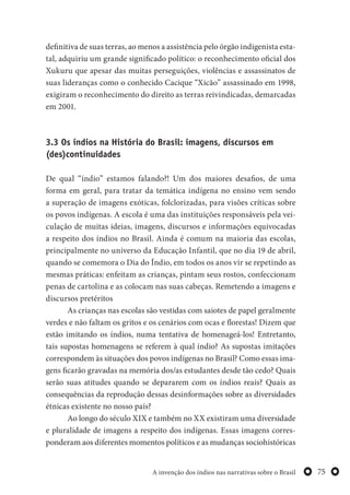 75A invenção dos índios nas narrativas sobre o Brasil
definitiva de suas terras, ao menos a assistência pelo órgão indigenista esta-
tal, adquiriu um grande significado político: o reconhecimento oficial dos
Xukuru que apesar das muitas perseguições, violências e assassinatos de
suas lideranças como o conhecido Cacique “Xicão” assassinado em 1998,
exigiram o reconhecimento do direito as terras reivindicadas, demarcadas
em 2001.
3.3 Os índios na História do Brasil: imagens, discursos em
(des)continuidades
De qual “índio” estamos falando?! Um dos maiores desafios, de uma
forma em geral, para tratar da temática indígena no ensino vem sendo
a superação de imagens exóticas, folclorizadas, para visões críticas sobre
os povos indígenas. A escola é uma das instituições responsáveis pela vei-
culação de muitas ideias, imagens, discursos e informações equivocadas
a respeito dos índios no Brasil. Ainda é comum na maioria das escolas,
principalmente no universo da Educação Infantil, que no dia 19 de abril,
quando se comemora o Dia do Índio, em todos os anos vir se repetindo as
mesmas práticas: enfeitam as crianças, pintam seus rostos, confeccionam
penas de cartolina e as colocam nas suas cabeças. Remetendo a imagens e
discursos pretéritos
As crianças nas escolas são vestidas com saiotes de papel geralmente
verdes e não faltam os gritos e os cenários com ocas e florestas! Dizem que
estão imitando os índios, numa tentativa de homenageá-los! Entretanto,
tais supostas homenagens se referem à qual índio? As supostas imitações
correspondem às situações dos povos indígenas no Brasil? Como essas ima-
gens ficarão gravadas na memória dos/as estudantes desde tão cedo? Quais
serão suas atitudes quando se depararem com os índios reais? Quais as
consequências da reprodução dessas desinformações sobre as diversidades
étnicas existente no nosso país?
Ao longo do século XIX e também no XX existiram uma diversidade
e pluralidade de imagens a respeito dos indígenas. Essas imagens corres-
ponderam aos diferentes momentos políticos e as mudanças sociohistóricas
 