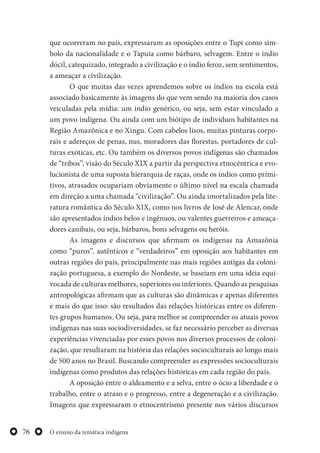 O ensino da temática indígena76
que ocorreram no país, expressaram as oposições entre o Tupi como sím-
bolo da nacionalidade e o Tapuia como bárbaro, selvagem. Entre o índio
dócil, catequizado, integrado a civilização e o índio feroz, sem sentimentos,
a ameaçar a civilização.
O que muitas das vezes aprendemos sobre os índios na escola está
associado basicamente às imagens do que vem sendo na maioria dos casos
veiculadas pela mídia: um índio genérico, ou seja, sem estar vinculado a
um povo indígena. Ou ainda com um biótipo de indivíduos habitantes na
Região Amazônica e no Xingu. Com cabelos lisos, muitas pinturas corpo-
rais e adereços de penas, nus, moradores das florestas, portadores de cul-
turas exóticas, etc. Ou também os diversos povos indígenas são chamados
de “tribos”, visão do Século XIX a partir da perspectiva etnocêntrica e evo-
lucionista de uma suposta hierarquia de raças, onde os índios como primi-
tivos, atrasados ocupariam obviamente o último nível na escala chamada
em direção a uma chamada “civilização”. Ou ainda imortalizados pela lite-
ratura romântica do Século XIX, como nos livros de José de Alencar, onde
são apresentados índios belos e ingênuos, ou valentes guerreiros e ameaça-
dores canibais, ou seja, bárbaros, bons selvagens ou heróis.
As imagens e discursos que afirmam os indígenas na Amazônia
como “puros”, autênticos e “verdadeiros” em oposição aos habitantes em
outras regiões do país, principalmente nas mais regiões antigas da coloni-
zação portuguesa, a exemplo do Nordeste, se baseiam em uma ideia equi-
vocada de culturas melhores, superiores ou inferiores. Quando as pesquisas
antropológicas afirmam que as culturas são dinâmicas e apenas diferentes
e mais do que isso: são resultados das relações históricas entre os diferen-
tes grupos humanos. Ou seja, para melhor se compreender os atuais povos
indígenas nas suas sociodiversidades, se faz necessário perceber as diversas
experiências vivenciadas por esses povos nos diversos processos de coloni-
zação, que resultaram na história das relações socioculturais ao longo mais
de 500 anos no Brasil. Buscando compreender as expressões socioculturais
indígenas como produtos das relações históricas em cada região do país.
A oposição entre o aldeamento e a selva, entre o ócio a liberdade e o
trabalho, entre o atraso e o progresso, entre a degeneração e a civilização.
Imagens que expressaram o etnocentrismo presente nos vários discursos
 