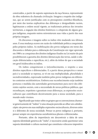 77A invenção dos índios nas narrativas sobre o Brasil
construídos, a partir da suposta supremacia da raça branca, representante
da obra redentora da chamada civilização. Imagens a respeito dos indíge-
nas, que ao serem justificadas com os pressupostos científico-filosóficos,
por meio das teorias explicativas das diferenças e desigualdades raciais,
legitimaram a ordem social vigente, as tradicionais práticas das invasões
territoriais, a negação dos direitos históricos e a dispersão de alguns gru-
pos indígenas, enquanto outros reinventavam suas vidas a partir das suas
próprias imagens.
Os discursos e imagens sobre os índios vêm mudando nos últimos
anos. E essa mudança ocorre em razão da visibilidade política conquistada
pelos próprios índios. As mobilizações dos povos indígenas em torno das
discussões e debates para a elaboração da Constituição em vigor aprovada
em 1988 e as conquistas dos direitos indígenas fixados na Lei maior do país
possibilitaram a garantia dos direitos (demarcação das terras, saúde e edu-
cação diferenciadas e específicas, etc.), além da ênfase de que a sociedade
em geral (re)descubra os índios.
Os índios conquistaram o (re)conhecimento, o respeito a seus
direitos específicos e diferenciados. E a partir dessa perspectiva o nosso
país é a sociedade se repensa, se vê em sua multiplicidade, pluralidade e
sociodiversidades, expressada também pelos povos indígenas em diferen-
tes contextos sociohistóricos. Embora esse reconhecimento exija também
posturas e medidas das autoridades governamentais para ouvir dos dife-
rentes sujeitos sociais, com a necessidade de novas políticas públicas, que
reconheçam, respeitem e garantam essas diferenças, as expressões socio-
culturais que contribuem decisivamente para a nossa sociedade, para o
mundo onde vivemos.
Significando que tratar sobre os grupos que se convencionou chamar-
se genericamente de “índios” é uma situação parecida ao olhar um caleidos-
cópio: são povos em suas múltiplas expressões socioculturais, diversos entre
si e diferentes de nossa sociedade. Pensar os povos indígenas é, portanto,
pensar sempre em experiências sociohistóricas plurais e diferenciadas.
Portanto, além da importância em descontruir a ideia de uma
suposta identidade genérica do “índio”, é necessário ainda questionar uma
suposta identidade e cultura nacional que constituiu o discurso impositivo
 