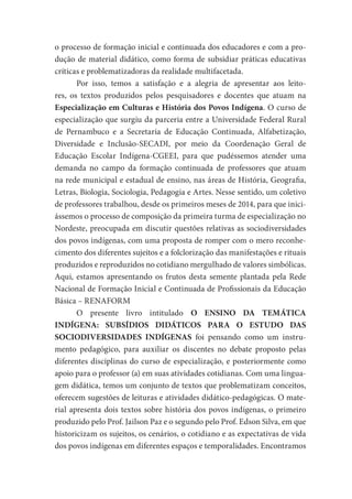 o processo de formação inicial e continuada dos educadores e com a pro-
dução de material didático, como forma de subsidiar práticas educativas
críticas e problematizadoras da realidade multifacetada.
Por isso, temos a satisfação e a alegria de apresentar aos leito-
res, os textos produzidos pelos pesquisadores e docentes que atuam na
Especialização em Culturas e História dos Povos Indígena. O curso de
especialização que surgiu da parceria entre a Universidade Federal Rural
de Pernambuco e a Secretaria de Educação Continuada, Alfabetização,
Diversidade e Inclusão-SECADI, por meio da Coordenação Geral de
Educação Escolar Indígena-CGEEI, para que pudéssemos atender uma
demanda no campo da formação continuada de professores que atuam
na rede municipal e estadual de ensino, nas áreas de História, Geografia,
Letras, Biologia, Sociologia, Pedagogia e Artes. Nesse sentido, um coletivo
de professores trabalhou, desde os primeiros meses de 2014, para que inici-
ássemos o processo de composição da primeira turma de especialização no
Nordeste, preocupada em discutir questões relativas as sociodiversidades
dos povos indígenas, com uma proposta de romper com o mero reconhe-
cimento dos diferentes sujeitos e a folclorização das manifestações e rituais
produzidos e reproduzidos no cotidiano mergulhado de valores simbólicas.
Aqui, estamos apresentando os frutos desta semente plantada pela Rede
Nacional de Formação Inicial e Continuada de Profissionais da Educação
Básica – RENAFORM
O presente livro intitulado O ENSINO DA TEMÁTICA
INDÍGENA: SUBSÍDIOS DIDÁTICOS PARA O ESTUDO DAS
SOCIODIVERSIDADES INDÍGENAS foi pensando como um instru-
mento pedagógico, para auxiliar os discentes no debate proposto pelas
diferentes disciplinas do curso de especialização, e posteriormente como
apoio para o professor (a) em suas atividades cotidianas. Com uma lingua-
gem didática, temos um conjunto de textos que problematizam conceitos,
oferecem sugestões de leituras e atividades didático-pedagógicas. O mate-
rial apresenta dois textos sobre história dos povos indígenas, o primeiro
produzido pelo Prof. Jailson Paz e o segundo pelo Prof. Edson Silva, em que
historicizam os sujeitos, os cenários, o cotidiano e as expectativas de vida
dos povos indígenas em diferentes espaços e temporalidades. Encontramos
 