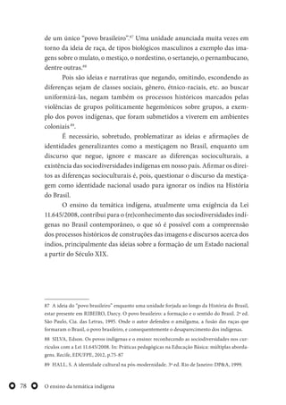 O ensino da temática indígena78
de um único “povo brasileiro”.87
Uma unidade anunciada muita vezes em
torno da ideia de raça, de tipos biológicos masculinos a exemplo das ima-
gens sobre o mulato, o mestiço, o nordestino, o sertanejo, o pernambucano,
dentre outras.88
Pois são ideias e narrativas que negando, omitindo, escondendo as
diferenças sejam de classes sociais, gênero, étnico-raciais, etc. ao buscar
uniformizá-las, negam também os processos históricos marcados pelas
violências de grupos politicamente hegemônicos sobre grupos, a exem-
plo dos povos indígenas, que foram submetidos a viverem em ambientes
coloniais89
.
É necessário, sobretudo, problematizar as ideias e afirmações de
identidades generalizantes como a mestiçagem no Brasil, enquanto um
discurso que negue, ignore e mascare as diferenças socioculturais, a
existência das sociodiversidades indígenas em nosso país. Afirmar os direi-
tos as diferenças socioculturais é, pois, questionar o discurso da mestiça-
gem como identidade nacional usado para ignorar os índios na História
do Brasil.
O ensino da temática indígena, atualmente uma exigência da Lei
11.645/2008, contribui para o (re)conhecimento das sociodiversidades indí-
genas no Brasil contemporâneo, o que só é possível com a compreensão
dos processos históricos de construções das imagens e discursos acerca dos
índios, principalmente das ideias sobre a formação de um Estado nacional
a partir do Século XIX.
87 A ideia do “povo brasileiro” enquanto uma unidade forjada ao longo da História do Brasil,
estar presente em RIBEIRO, Darcy. O povo brasileiro: a formação e o sentido do Brasil. 2ª ed.
São Paulo, Cia. das Letras, 1995. Onde o autor defendeu o amálgama, a fusão das raças que
formaram o Brasil, o povo brasileiro, e consequentemente o desaparecimento dos indígenas.
88 SILVA, Edson. Os povos indígenas e o ensino: reconhecendo as sociodiversidades nos cur-
rículos com a Lei 11.645/2008. In: Práticas pedagógicas na Educação Básica: múltiplas aborda-
gens. Recife, EDUFPE, 2012, p.75-87
89 HALL, S. A identidade cultural na pós-modernidade. 3ª ed. Rio de Janeiro: DP&A, 1999.
 