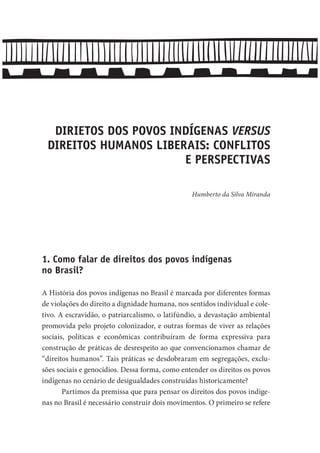 DIRIETOS DOS POVOS INDÍGENAS VERSUS
DIREITOS HUMANOS LIBERAIS: CONFLITOS
E PERSPECTIVAS
Humberto da Silva Miranda
1. Como falar de direitos dos povos indígenas
no Brasil?
A História dos povos indígenas no Brasil é marcada por diferentes formas
de violações do direito a dignidade humana, nos sentidos individual e cole-
tivo. A escravidão, o patriarcalismo, o latifúndio, a devastação ambiental
promovida pelo projeto colonizador, e outras formas de viver as relações
sociais, políticas e econômicas contribuíram de forma expressiva para
construção de práticas de desrespeito ao que convencionamos chamar de
“direitos humanos”. Tais práticas se desdobraram em segregações, exclu-
sões sociais e genocídios. Dessa forma, como entender os direitos os povos
indígenas no cenário de desigualdades construídas historicamente?
Partimos da premissa que para pensar os direitos dos povos indíge-
nas no Brasil é necessário construir dois movimentos. O primeiro se refere
 