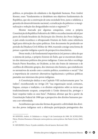 83Dirietos dos povos indígenas versus direitos humanos liberais
político, os princípios da cidadania e da dignidade humana. Para Andrei
Koener, esses “fundamentos se desdobam nos objetivos fundamentais da
República, que são a construção de uma sociedade livre, justa e solidária; a
garantia do desenvolvimento nacional, a erradicação da pobreza e a margi-
nalização e redução das desigualdades sociais e regionais”.90
Mesmo marcada por algumas conquistas, como a própria
ConstituiçãodaRepúblicaFederativade1988eoreconhecimentooficialpor
parte do Estado brasileiro da Declaração dos Direitos dos Povos Indígenas,
o país ainda reconhece o ultrapassado Estatuto do Índio como referência
legal para efetivação das ações políticas. Este documento foi produzido no
período da Ditadura Civil-Militar de 1964, trazendo consigo uma forma de
pensar a questão indígena a partir da perspectiva etnocêntrica.
Desse modo, é de fundamental importância (re) pensar a ideia de que
o sistema de justiça, o próprio Estatuto do Índio, que se encontram distan-
tes dos interesses políticos dos povos indígenas. Como nos fala o sociólogo
francês Pierre Bourdieu, no Ocidente, as leis são frutos de interesses e de
conflitos de diferentes grupos, dos interesses dos homens, que estabelecem
os normativos de acordo com o cenário político, econômico e social.91
Daí
a importância de construir alternativas legislacionais e políticas públicas
pautadas nos interesses dos povos indígenas.
A Constituição dedica o seu Capítulo VIII exclusivamente para “os
índios”, reconhecendo no Artigo 231 “sua organização social, costumes,
línguas, crenças e tradições, e os direitos originários sobre as terras que
tradicionalmente ocupam, competindo à União demarcá-las, proteger e
fazer respeitar todos os seus bens”. Podemos afirmar que foi a partir da
Constituição Federal de 1988 que a perspectiva dos direitos humanos pas-
sou a ser referendada.
Acreditamos que uma das formas de garantir a efetividade dos direi-
tos dos povos indígenas será a efetivação participação protagonista dos
90 KOENER, Andrei. A Cidadania e o Artigo 5º da Constituição de 1988. IN: SCHILLING,
Flávia. Direitos Humanos e Educação: outras palavras, outras práticas. São Paulo: Cortez, 2005,
p. 73.
91 BOURDIEU, Pierre. O poder simbólico. Rio de Janeiro: Bertrand, 1982.
 
