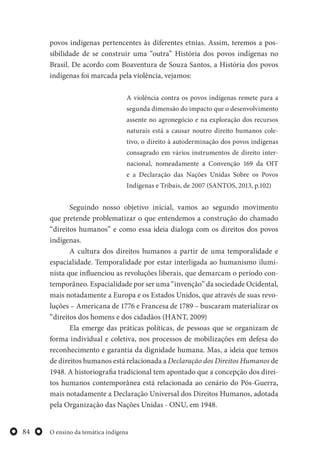 O ensino da temática indígena84
povos indígenas pertencentes às diferentes etnias. Assim, teremos a pos-
sibilidade de se construir uma “outra” História dos povos indígenas no
Brasil. De acordo com Boaventura de Souza Santos, a História dos povos
indígenas foi marcada pela violência, vejamos:
A violência contra os povos indígenas remete para a
segunda dimensão do impacto que o desenvolvimento
assente no agronegócio e na exploração dos recursos
naturais está a causar noutro direito humanos cole-
tivo, o direito à autoderminação dos povos indígenas
consagrado em vários instrumentos de direito inter-
nacional, nomeadamente a Convenção 169 da OIT
e a Declaração das Nações Unidas Sobre os Povos
Indígenas e Tribais, de 2007 (SANTOS, 2013, p.102)
Seguindo nosso objetivo inicial, vamos ao segundo movimento
que pretende problematizar o que entendemos a construção do chamado
“direitos humanos” e como essa ideia dialoga com os direitos dos povos
indígenas.
A cultura dos direitos humanos a partir de uma temporalidade e
espacialidade. Temporalidade por estar interligada ao humanismo ilumi-
nista que influenciou as revoluções liberais, que demarcam o período con-
temporâneo. Espacialidade por ser uma “invenção” da sociedade Ocidental,
mais notadamente a Europa e os Estados Unidos, que através de suas revo-
luções – Americana de 1776 e Francesa de 1789 – buscaram materializar os
“direitos dos homens e dos cidadãos (HANT, 2009)
Ela emerge das práticas políticas, de pessoas que se organizam de
forma individual e coletiva, nos processos de mobilizações em defesa do
reconhecimento e garantia da dignidade humana. Mas, a ideia que temos
de direitos humanos está relacionada a Declaração dos Direitos Humanos de
1948. A historiografia tradicional tem apontado que a concepção dos direi-
tos humanos contemporânea está relacionada ao cenário do Pós-Guerra,
mais notadamente a Declaração Universal dos Direitos Humanos, adotada
pela Organização das Nações Unidas - ONU, em 1948.
 
