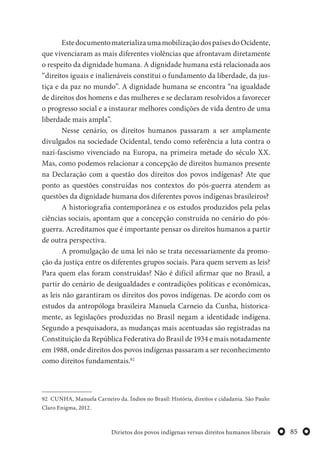 85Dirietos dos povos indígenas versus direitos humanos liberais
EstedocumentomaterializaumamobilizaçãodospaísesdoOcidente,
que vivenciaram as mais diferentes violências que afrontavam diretamente
o respeito da dignidade humana. A dignidade humana está relacionada aos
“direitos iguais e inalienáveis constitui o fundamento da liberdade, da jus-
tiça e da paz no mundo”. A dignidade humana se encontra “na igualdade
de direitos dos homens e das mulheres e se declaram resolvidos a favorecer
o progresso social e a instaurar melhores condições de vida dentro de uma
liberdade mais ampla”.
Nesse cenário, os direitos humanos passaram a ser amplamente
divulgados na sociedade Ocidental, tendo como referência a luta contra o
nazi-fascismo vivenciado na Europa, na primeira metade do século XX.
Mas, como podemos relacionar a concepção de direitos humanos presente
na Declaração com a questão dos direitos dos povos indígenas? Ate que
ponto as questões construídas nos contextos do pós-guerra atendem as
questões da dignidade humana dos diferentes povos indígenas brasileiros?
A historiografia contemporânea e os estudos produzidos pela pelas
ciências sociais, apontam que a concepção construída no cenário do pós-
guerra. Acreditamos que é importante pensar os direitos humanos a partir
de outra perspectiva.
A promulgação de uma lei não se trata necessariamente da promo-
ção da justiça entre os diferentes grupos sociais. Para quem servem as leis?
Para quem elas foram construídas? Não é difícil afirmar que no Brasil, a
partir do cenário de desigualdades e contradições políticas e econômicas,
as leis não garantiram os direitos dos povos indígenas. De acordo com os
estudos da antropóloga brasileira Manuela Carneio da Cunha, historica-
mente, as legislações produzidas no Brasil negam a identidade indígena.
Segundo a pesquisadora, as mudanças mais acentuadas são registradas na
Constituição da República Federativa do Brasil de 1934 e mais notadamente
em 1988, onde direitos dos povos indígenas passaram a ser reconhecimento
como direitos fundamentais.92
92 CUNHA, Manuela Carneiro da. Índios no Brasil: História, direitos e cidadania. São Paulo:
Claro Enigma, 2012.
 