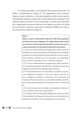 O ensino da temática indígena86
A Constituição dedica o seu Capítulo VIII exclusivamente para “os
índios”, reconhecendo no Artigo 231 “sua organização social, costumes,
línguas, crenças e tradições, e os direitos originários sobre as terras que tra-
dicionalmente ocupam, competindo à União demarcá-las, proteger e fazer
respeitar todos os seus bens”. Para Constituição, “os índios, suas comunida-
des e organizações são partes legítimas para ingressar em juízo em defesa
de seus direitos e interesses, intervindo o Ministério Público em todos os
atos do processo”, afirma o Artigo 232.
BOX 1
Observe como a Constituição Federal de 1988 buscou garantir
os direitos dos povos indígenas. Os artigos abaixo representam
novas formas constitucionais de entender os direitos dos povos,
a partir da perspectiva do Estado Democrático de Direitos.
§ 1º São terras tradicionalmente ocupadas pelos índios as por eles
habitadasemcaráterpermanente,asutilizadasparasuasatividades
produtivas, as imprescindíveis à preservação dos recursos ambien-
tais necessários a seu bem-estar e as necessárias a sua reprodução
física e cultural, segundo seus usos, costumes e tradições.
§ 2º As terras tradicionalmente ocupadas pelos índios destinam-
se a sua posse permanente, cabendo-lhes o usufruto exclusivo das
riquezas do solo, dos rios e dos lagos nelas existentes.
§ 3º O aproveitamento dos recursos hídricos, incluídos os poten-
ciais energéticos, a pesquisa e a lavra das riquezas minerais em
terras indígenas só podem ser efetivados com autorização do
Congresso Nacional, ouvidas as comunidades afetadas, ficando-
lhes assegurada participação nos resultados da lavra, na forma da
lei.
§ 4º As terras de que trata este artigo são inalienáveis e indisponí-
veis, e os direitos sobre elas, imprescritíveis.
§ 5º É vedada a remoção dos grupos indígenas de suas terras, salvo,
“ad referendum” do Congresso Nacional, em caso de catástrofe ou
epidemia que ponha em risco sua população, ou no interesse
 