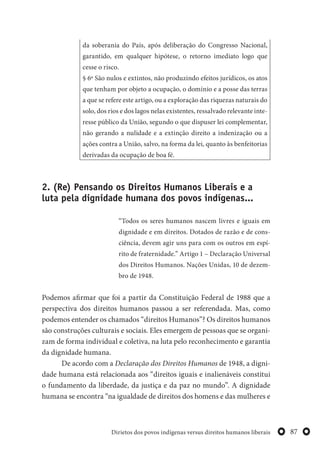 87Dirietos dos povos indígenas versus direitos humanos liberais
da soberania do País, após deliberação do Congresso Nacional,
garantido, em qualquer hipótese, o retorno imediato logo que
cesse o risco.
§ 6º São nulos e extintos, não produzindo efeitos jurídicos, os atos
que tenham por objeto a ocupação, o domínio e a posse das terras
a que se refere este artigo, ou a exploração das riquezas naturais do
solo, dos rios e dos lagos nelas existentes, ressalvado relevante inte-
resse público da União, segundo o que dispuser lei complementar,
não gerando a nulidade e a extinção direito a indenização ou a
ações contra a União, salvo, na forma da lei, quanto às benfeitorias
derivadas da ocupação de boa fé.
2. (Re) Pensando os Direitos Humanos Liberais e a
luta pela dignidade humana dos povos indígenas...
“Todos os seres humanos nascem livres e iguais em
dignidade e em direitos. Dotados de razão e de cons-
ciência, devem agir uns para com os outros em espí-
rito de fraternidade.” Artigo 1 – Declaração Universal
dos Direitos Humanos. Nações Unidas, 10 de dezem-
bro de 1948.
Podemos afirmar que foi a partir da Constituição Federal de 1988 que a
perspectiva dos direitos humanos passou a ser referendada. Mas, como
podemos entender os chamados “direitos Humanos”? Os direitos humanos
são construções culturais e sociais. Eles emergem de pessoas que se organi-
zam de forma individual e coletiva, na luta pelo reconhecimento e garantia
da dignidade humana.
De acordo com a Declaração dos Direitos Humanos de 1948, a digni-
dade humana está relacionada aos “direitos iguais e inalienáveis constitui
o fundamento da liberdade, da justiça e da paz no mundo”. A dignidade
humana se encontra “na igualdade de direitos dos homens e das mulheres e
 