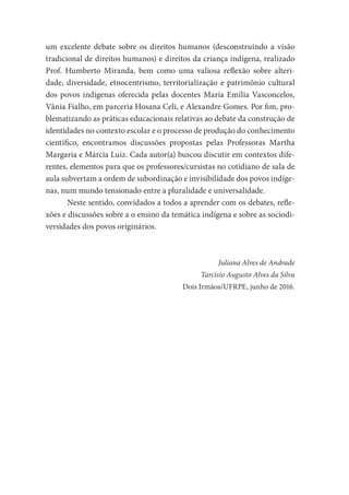 um excelente debate sobre os direitos humanos (desconstruindo a visão
tradicional de direitos humanos) e direitos da criança indígena, realizado
Prof. Humberto Miranda, bem como uma valiosa reflexão sobre alteri-
dade, diversidade, etnocentrismo, territorialização e patrimônio cultural
dos povos indígenas oferecida pelas docentes Maria Emília Vasconcelos,
Vânia Fialho, em parceria Hosana Celi, e Alexandre Gomes. Por fim, pro-
blematizando as práticas educacionais relativas ao debate da construção de
identidades no contexto escolar e o processo de produção do conhecimento
científico, encontramos discussões propostas pelas Professoras Martha
Margaria e Márcia Luiz. Cada autor(a) buscou discutir em contextos dife-
rentes, elementos para que os professores/cursistas no cotidiano de sala de
aula subvertam a ordem de subordinação e invisibilidade dos povos indíge-
nas, num mundo tensionado entre a pluralidade e universalidade.
Neste sentido, convidados a todos a aprender com os debates, refle-
xões e discussões sobre a o ensino da temática indígena e sobre as sociodi-
versidades dos povos originários.
Juliana Alves de Andrade
Tarcísio Augusto Alves da Silva
Dois Irmãos/UFRPE, junho de 2016.
 
