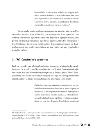 89Dirietos dos povos indígenas versus direitos humanos liberais
humanidade perder-se-iam referências imprescindí-
veis à própria defesa da condição humana. Por outo
lado, a postulação da universidade requereria colocar
o direito à prova, mediante a justificativa do diálogo
essencial à comunicação entre as culturas.94
Desse modo, os direitos humanos devem ser reconhecidos para além
do caráter jurídico, mas, sobretudo por uma questão ética e política. São
direitos construídos a partir de uma luta de pessoas e grupos sociais, que
podem ser institucionalizados a partir de decretos, tratados, convenções e
leis. Contudo, é importante problematizar historicamente como os direi-
tos humanos vem sendo concebidos e até que ponto eles tem respeitado a
sociodiversidade.
3. (Re) Construindo conceitos
Pode-se entender que a luta pelos direitos humanos é a luta pela dignidade
humana. De acordo com Noberto Bobbio, tais direitos “são coisas desejá-
veis, isto é, fins que merecem ser perseguidos, e de que, apesar de sua dese-
jabilidade, não foram ainda todos eles (por toda a parte e em igual medida)
reconhecidos”. Já para a historiadora norte-americana Lynn Hunt,
Os direitos humanos não são apenas uma doutrina for-
mulada em documentos: baseiam-se numa disposição
em relação às outras pessoas e como elas distinguem o
certo e o errado no mundo secular. As ideias filosófi-
cas, as tradições legais e a política revolucionária pre-
cisam ter esse tipo de ponto de referência emocional
94 BOTO, Carlota. A educação escolar como direito humano de três gerações: identidades e
universalismos. IN: SCHILLING, Flávia. Direitos Humanos e Educação: outras palavras, outras
práticas.São Paulo: Cortez, 2005, p. 108.
 
