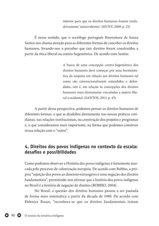 O ensino da temática indígena90
interior para que os direitos humanos fossem verda-
deiramente ‘autoevidentes’. (HUNT, 2009, p. 25)
É nesse sentido, que o sociólogo português Boaventura de Souza
Santos nos chama atenção para as diferentes formas de conceber os direitos
humanos, levando-nos a perceber que tais direitos foram construídos a
partir da ótica liberal ou contra-hegemônica. De acordo com Santos:
A busca de uma concepção contra-hegemônica dos
direitos humanos deve começar por uma hermenêu-
tica da suspeita em relação aos direitos humanos tal
como são convencionalmente entendidos e defen-
didos, isto é, em relação às concepções dos direitos
humanos mais diretamente vinculadas a matriz libe-
ral e ocidental. (SANTOS, 2013, p. 43).
A partir dessa perspectiva, podemos pensar os direitos humanos de
diferentes formas, o que se desdobra diretamente nas nossas práticas coti-
dianas, nas relações institucionais, na construção dos projetos e programas
e, o que consideramos mais importante, na forma que podemos construir
nossa relação com o “outro”.
4. Direitos dos povos indígenas no contexto da escola:
desafios e possibilidades
Como podemos observar a História dos povos indígenas é fortemente mar-
cada pelo processo de colonização europeia. De acordo com Bobbio, a pró-
pria “sujeição dos povos ao domínio estrangeiro é uma negação dos direitos
fundamentais”, permitindo-nos afirmar que a história dos povos indígenas
no Brasil é a história de negação de direitos (BOBBIO, 2004).
No Brasil, a questão dos direitos humanos passou a ser pautada
de forma mais sistemática a partir da década de 1980. De acordo com
Helenice Braun, “reconhece-se que os direitos fundamentais tratam
 