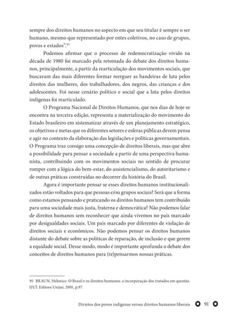 91Dirietos dos povos indígenas versus direitos humanos liberais
sempre dos direitos humanos no aspecto em que seu titular é sempre o ser
humano, mesmo que representado por entes coletivos, no caso de grupos,
povos e estados”.95
Podemos afirmar que o processo de redemocratização vivido na
década de 1980 foi marcado pela retomada do debate dos direitos huma-
nos, principalmente, a partir da rearticulação dos movimentos sociais, que
buscaram das mais diferentes formar reerguer as bandeiras de luta pelos
direitos das mulheres, dos trabalhadores, dos negros, das crianças e dos
adolescentes. Foi nesse cenário político e social que a luta pelos direitos
indígenas foi rearticulado.
O Programa Nacional de Direitos Humanos, que nos dias de hoje se
encontra na terceira edição, representa a materialização do movimento do
Estado brasileiro em sistematizar através de um planejamento estratégico,
os objetivos e metas que os diferentes setores e esferas públicas devem pensa
e agir no contexto da elaboração das legislações e políticas governamentais.
O Programa traz consigo uma concepção de direitos liberais, mas que abre
a possibilidade para pensar a sociedade a partir de uma perspectiva huma-
nista, contribuindo com os movimentos sociais no sentido de procurar
romper com a lógica do bem-estar, do assistencialismo, do autoritarismo e
de outras práticas construídas no decorrer da história do Brasil.
Agora é importante pensar se esses direitos humanos institucionali-
zados estão voltados para que pessoas e/ou grupos sociais? Será que a forma
como estamos pensando e praticando os direitos humanos tem contribuído
para uma sociedade mais justa, fraterna e democrática? Não podemos falar
de direitos humanos sem reconhecer que ainda vivemos no país marcado
por desigualdades sociais. Um país marcado por diferentes de violação de
direitos sociais e econômicos. Não podemos pensar os direitos humanos
distante do debate sobre as políticas de reparação, de inclusão e que gerem
a equidade social. Desse modo, modo é importante aprofunda o debate dos
conceitos de direitos humanos para (re)pensarmos nossas práticas.
95 BRAUN, Helenice. O Brasil e os direitos humanos: a incorporação dos tratados em questão.
IJUÍ: Editora Unijuí, 2001, p.97.
 
