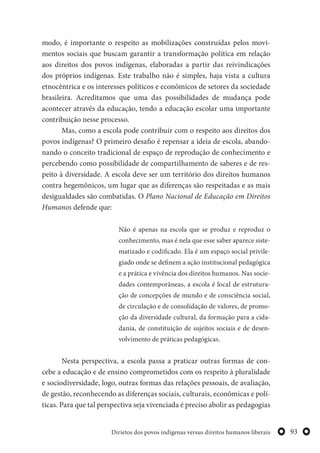 93Dirietos dos povos indígenas versus direitos humanos liberais
modo, é importante o respeito as mobilizações construídas pelos movi-
mentos sociais que buscam garantir a transformação política em relação
aos direitos dos povos indígenas, elaboradas a partir das reivindicações
dos próprios indígenas. Este trabalho não é simples, haja vista a cultura
etnocêntrica e os interesses políticos e econômicos de setores da sociedade
brasileira. Acreditamos que uma das possibilidades de mudança pode
acontecer através da educação, tendo a educação escolar uma importante
contribuição nesse processo.
Mas, como a escola pode contribuir com o respeito aos direitos dos
povos indígenas? O primeiro desafio é repensar a ideia de escola, abando-
nando o conceito tradicional de espaço de reprodução de conhecimento e
percebendo como possibilidade de compartilhamento de saberes e de res-
peito à diversidade. A escola deve ser um território dos direitos humanos
contra hegemônicos, um lugar que as diferenças são respeitadas e as mais
desigualdades são combatidas. O Plano Nacional de Educação em Direitos
Humanos defende que:
Não é apenas na escola que se produz e reproduz o
conhecimento, mas é nela que esse saber aparece siste-
matizado e codificado. Ela é um espaço social privile-
giado onde se definem a ação institucional pedagógica
e a prática e vivência dos direitos humanos. Nas socie-
dades contemporâneas, a escola é local de estrutura-
ção de concepções de mundo e de consciência social,
de circulação e de consolidação de valores, de promo-
ção da diversidade cultural, da formação para a cida-
dania, de constituição de sujeitos sociais e de desen-
volvimento de práticas pedagógicas.
Nesta perspectiva, a escola passa a praticar outras formas de con-
cebe a educação e de ensino comprometidos com os respeito à pluralidade
e sociodiversidade, logo, outras formas das relações pessoais, de avaliação,
de gestão, reconhecendo as diferenças sociais, culturais, econômicas e polí-
ticas. Para que tal perspectiva seja vivenciada é preciso abolir as pedagogias
 