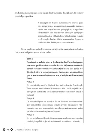 O ensino da temática indígena94
tradicionais construídas sob a lógica doutrinatória e disciplinar. Ao romper
com tal perspectiva:
A educação em direitos humanos deve abarcar ques-
tões concernentes aos campos da educação formal, à
escola, aos procedimentos pedagógicos, às agendas e
instrumentos que possibilitem uma ação pedagógica
conscientizadora e libertadora, voltada para o respeito
e valorização da diversidade, aos conceitos de susten-
tabilidade e de formação da cidadania ativa.
Desse modo, a escola deve ser um espaço onde o respeito aos direitos
dos povos indígenas sejam vivenciados.
BOX 2
Aprofunde o debate sobre a Declaração dos Povos Indígenas,
buscando problematizar na sala de aula diferentes formas de
pensar o reconhecimento da autodeterminação dos povos e o
direito de viver a sociodiversidade. Destacamos alguns artigos
que se confrontam diretamente aos princípios do Estatuto do
Índio.
Artigo 3
Os povos indígenas têm direito à livre determinação. Em virtude
desse direito, determinam livremente a sua condição política e
perseguem livremente seu desenvolvimento econômico, social e
cultural.
Artigo 4
Os povos indígenas no exercício do seu direito a livre determina-
ção, têm direito à autonomia ou ao auto-governo nas questões rela-
cionadas com seus assuntos internos e locais, assim como os meios
para financiar suas funções autônomas.
Artigo 5
Os povos indígenas têm direito a conservar e reforçar suas próprias
instituições políticas, jurídicas, econômicas, sociais e culturais,
 