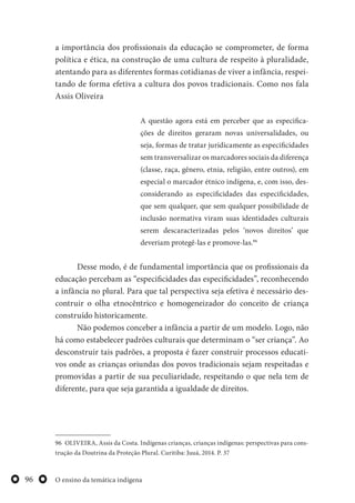 O ensino da temática indígena96
a importância dos profissionais da educação se comprometer, de forma
política e ética, na construção de uma cultura de respeito à pluralidade,
atentando para as diferentes formas cotidianas de viver a infância, respei-
tando de forma efetiva a cultura dos povos tradicionais. Como nos fala
Assis Oliveira
A questão agora está em perceber que as especifica-
ções de direitos geraram novas universalidades, ou
seja, formas de tratar juridicamente as especificidades
sem transversalizar os marcadores sociais da diferença
(classe, raça, gênero, etnia, religião, entre outros), em
especial o marcador étnico indígena, e, com isso, des-
considerando as especificidades das especificidades,
que sem qualquer, que sem qualquer possibilidade de
inclusão normativa viram suas identidades culturais
serem descaracterizadas pelos ‘novos direitos’ que
deveriam protegê-las e promove-las.96
Desse modo, é de fundamental importância que os profissionais da
educação percebam as “especificidades das especificidades”, reconhecendo
a infância no plural. Para que tal perspectiva seja efetiva é necessário des-
contruir o olha etnocêntrico e homogeneizador do conceito de criança
construído historicamente.
Não podemos conceber a infância a partir de um modelo. Logo, não
há como estabelecer padrões culturais que determinam o “ser criança”. Ao
desconstruir tais padrões, a proposta é fazer construir processos educati-
vos onde as crianças oriundas dos povos tradicionais sejam respeitadas e
promovidas a partir de sua peculiaridade, respeitando o que nela tem de
diferente, para que seja garantida a igualdade de direitos.
96 OLIVEIRA, Assis da Costa. Indígenas crianças, crianças indígenas: perspectivas para cons-
trução da Doutrina da Proteção Plural. Curitiba: Juuá, 2014. P. 37
 