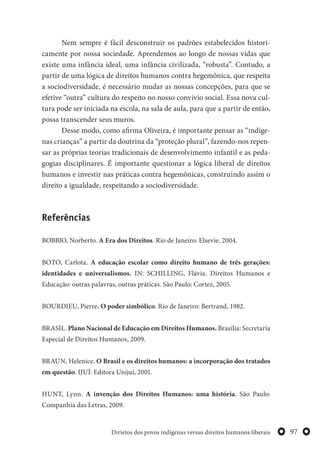 97Dirietos dos povos indígenas versus direitos humanos liberais
Nem sempre é fácil desconstruir os padrões estabelecidos histori-
camente por nossa sociedade. Aprendemos ao longo de nossas vidas que
existe uma infância ideal, uma infância civilizada, “robusta”. Contudo, a
partir de uma lógica de direitos humanos contra hegemônica, que respeita
a sociodiversidade, é necessário mudar as nossas concepções, para que se
efetive “outra” cultura do respeito no nosso convívio social. Essa nova cul-
tura pode ser iniciada na escola, na sala de aula, para que a partir de então,
possa transcender seus muros.
Desse modo, como afirma Oliveira, é importante pensar as “indíge-
nas crianças” a partir da doutrina da “proteção plural”, fazendo-nos repen-
sar as próprias teorias tradicionais de desenvolvimento infantil e as peda-
gogias disciplinares. É importante questionar a lógica liberal de direitos
humanos e investir nas práticas contra hegemônicas, construindo assim o
direito a igualdade, respeitando a sociodiversidade.
Referências
BOBBIO, Norberto. A Era dos Direitos. Rio de Janeiro: Elsevie, 2004.
BOTO, Carlota. A educação escolar como direito humano de três gerações:
identidades e universalismos. IN: SCHILLING, Flávia. Direitos Humanos e
Educação: outras palavras, outras práticas. São Paulo: Cortez, 2005.
BOURDIEU, Pierre. O poder simbólico. Rio de Janeiro: Bertrand, 1982.
BRASIL. Plano Nacional de Educação em Direitos Humanos. Brasília: Secretaria
Especial de Direitos Humanos, 2009.
BRAUN, Helenice. O Brasil e os direitos humanos: a incorporação dos tratados
em questão. IJUÍ: Editora Unijuí, 2001.
HUNT, Lynn. A invenção dos Direitos Humanos: uma história. São Paulo:
Companhia das Letras, 2009.
 