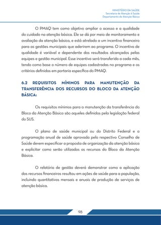 MINISTÉRIO DA SAÚDE
                                                  Secretaria de Atenção à Saúde
                                                Departamento de Atenção Básica



	        O PMAQ tem como objetivo ampliar o acesso e a qualidade
do cuidado na atenção básica. Ele se dá por meio de monitoramento e
avaliação da atenção básica, e está atrelado a um incentivo financeiro
para as gestões municipais que aderirem ao programa. O incentivo de
qualidade é variável e dependente dos resultados alcançados pelas
equipes e gestão municipal. Esse incentivo será transferido a cada mês,
tendo como base o número de equipes cadastradas no programa e os
critérios definidos em portaria específica do PMAQ.

6.2 REQUISITOS MÍNIMOS PARA MANUTENÇÃO DA
TRANSFERÊNCIA DOS RECURSOS DO BLOCO DA ATENÇÃO
BÁSICA:

	       Os requisitos mínimos para a manutenção da transferência do
Bloco da Atenção Básica são aqueles definidos pela legislação federal
do SUS.

	       O plano de saúde municipal ou do Distrito Federal e a
programação anual de saúde aprovada pelo respectivo Conselho de
Saúde devem especificar a proposta de organização da atenção básica
e explicitar como serão utilizados os recursos do Bloco da Atenção
Básica.

	       O relatório de gestão deverá demonstrar como a aplicação
dos recursos financeiros resultou em ações de saúde para a população,
incluindo quantitativos mensais e anuais de produção de serviços de
atenção básica.




                                  98
 