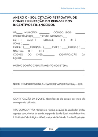 Política Nacional de Atenção Básica




ANEXO C – SOLICITAÇÃO RETROATIVA DE
COMPLEMENTAÇÃO DO REPASSE DOS
INCENTIVOS FINANCEIROS

UF:__________ MUNICÍPIO: _________________            CÓDIGO IBGE:          ________________
COMPETÊNCIA(S):____________TIPO DE INCENTIVO:_______
ESF ( )__________ACS ( )_____________ESB mod.___________I ( ) _________II ( ) ______________
UOM ( ) ___________
ESFPR ( )__________ ESFPRSB ( ) ____________ ESFF ( ) __________ ESFFSB ( ) _______
NASF tipo _______I ( ) __________ II ( )_____
CÓDIGO           DO            CNES:____________________ IDENTIFICAÇÃO                 DA
EQUIPE:__________________________________

MOTIVO DO NÃO CADASTRAMENTO NO SISTEMA:
__________________________________________________________________________________________________________________________
__________________________________________________________________________________________________________________________



NOME DOS PROFISSIONAIS – CATEGORIA PROFISSIONAL – CPF:
__________________________________________________________________________________________________________________________
__________________________________________________________________________________________________________________________

IDENTIFICAÇÃO DA EQUIPE: Identificação da equipe por meio do
nome por ela utilizado.

TIPO DE INCENTIVO: Marcar se é relativo à equipe de Saúde da Família,
agentes comunitários de saúde, equipe de Saúde Bucal modalidade I ou
II, Unidade Odontológica Móvel, equipe de Saúde da Familia População



                                                             103
 