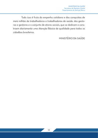 MINISTÉRIO DA SAÚDE
                                                 Secretaria de Atenção à Saúde
                                               Departamento de Atenção Básica



	       Tudo isso é fruto do empenho cotidiano e das conquistas de
meio milhão de trabalhadores e trabalhadoras de saúde, das gesto-
ras e gestores e o conjunto de atores sociais, que se dedicam e cons-
troem diariamente uma Atenção Básica de qualidade para todos os
cidadãos brasileiros.

                                            MINISTÉRIO DA SAÚDE




                                 12
 