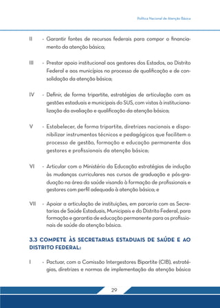 Política Nacional de Atenção Básica




II	    -	Garantir fontes de recursos federais para compor o financia-
         mento da atenção básica;

III	   -	 Prestar apoio institucional aos gestores dos Estados, ao Distrito
          Federal e aos municípios no processo de qualificação e de con-
          solidação da atenção básica;

IV	    -	Definir, de forma tripartite, estratégias de articulação com as
         gestões estaduais e municipais do SUS, com vistas à instituciona-
         lização da avaliação e qualificação da atenção básica;

V	     -	 Estabelecer, de forma tripartite, diretrizes nacionais e dispo-
          nibilizar instrumentos técnicos e pedagógicos que facilitem o
          processo de gestão, formação e educação permanente dos
          gestores e profissionais da atenção básica;

VI	    -	 Articular com o Ministério da Educação estratégias de indução
          às mudanças curriculares nos cursos de graduação e pós-gra-
          duação na área da saúde visando à formação de profissionais e
          gestores com perfil adequado à atenção básica; e

VII	 -	 Apoiar a articulação de instituições, em parceria com as Secre-
        tarias de Saúde Estaduais, Municipais e do Distrito Federal, para
        formação e garantia de educação permanente para os profissio-
        nais de saúde da atenção básica.

3.3 COMPETE ÀS SECRETARIAS ESTADUAIS DE SAÚDE E AO
DISTRITO FEDERAL:

I	     -	 Pactuar, com a Comissão Intergestores Bipartite (CIB), estraté-
          gias, diretrizes e normas de implementação da atenção básica


                                      29
 