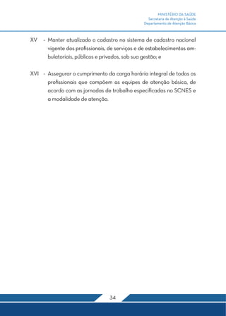 MINISTÉRIO DA SAÚDE
                                                  Secretaria de Atenção à Saúde
                                                Departamento de Atenção Básica



XV	 -	 Manter atualizado o cadastro no sistema de cadastro nacional
       vigente dos profissionais, de serviços e de estabelecimentos am-
       bulatoriais, públicos e privados, sob sua gestão; e

XVI	 -	 Assegurar o cumprimento da carga horária integral de todos os
        profissionais que compõem as equipes de atenção básica, de
        acordo com as jornadas de trabalho especificadas no SCNES e
        a modalidade de atenção.




                                  34
 