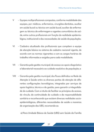 Política Nacional de Atenção Básica




V	    -	 Equipes multiprofissionais compostas, conforme modalidade das
       equipes, por médicos, enfermeiros, cirurgiões-dentistas, auxiliar
       em saúde bucal ou técnico em saúde bucal, auxiliar de enferma-
       gem ou técnico de enfermagem e agentes comunitários de saú-
       de, entre outros profissionais em função da realidade epidemio-
       lógica, institucional e das necessidades de saúde da população;


VI	   -	Cadastro atualizado dos profissionais que compõem a equipe
       de atenção básica no sistema de cadastro nacional vigente, de
       acordo com as normas vigorantes e com as cargas horárias de
       trabalho informadas e exigidas para cada modalidade;


VII	 -	 Garantia pela gestão municipal, de acesso ao apoio diagnóstico
       e laboratorial necessário ao cuidado resolutivo da população; e


VIII	 -	 Garantia pela gestão municipal, dos fluxos definidos na Rede de
       Atenção à Saúde entre os diversos pontos de atenção de dife-
       rentes configurações tecnológicas, integrados por serviços de
       apoio logístico, técnico e de gestão, para garantir a integralida-
       de do cuidado. Com o intuito de facilitar os princípios do acesso,
       do vínculo, da continuidade do cuidado e da responsabilidade
       sanitária e reconhecendo que existem diversas realidades socio-
       epidemiológicas, diferentes necessidades de saúde e maneiras
       de organização das UBS, recomenda-se:

	       a) Para Unidade Básica de Saúde (UBS) sem Saúde da Família



                                    37
 
