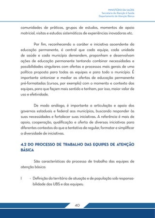 MINISTÉRIO DA SAÚDE
                                                    Secretaria de Atenção à Saúde
                                                  Departamento de Atenção Básica



comunidades de práticas, grupos de estudos, momentos de apoio
matricial, visitas e estudos sistemáticos de experiências inovadoras etc.

	        Por fim, reconhecendo o caráter e iniciativa ascendente da
educação permanente, é central que cada equipe, cada unidade
de saúde e cada município demandem, proponham e desenvolvam
ações de educação permanente tentando combinar necessidades e
possibilidades singulares com ofertas e processos mais gerais de uma
política proposta para todas as equipes e para todo o município. É
importante sintonizar e mediar as ofertas de educação permanente
pré-formatadas (cursos, por exemplo) com o momento e contexto das
equipes, para que façam mais sentido e tenham, por isso, maior valor de
uso e efetividade.

	        De modo análogo, é importante a articulação e apoio dos
governos estaduais e federal aos municípios, buscando responder às
suas necessidades e fortalecer suas iniciativas. A referência é mais de
apoio, cooperação, qualificação e oferta de diversas iniciativas para
diferentes contextos do que a tentativa de regular, formatar e simplificar
a diversidade de iniciativas.

4.2 DO PROCESSO DE TRABALHO DAS EQUIPES DE ATENÇÃO
BÁSICA

	      São características do processo de trabalho das equipes de
atenção básica:

I	   -	 Definição do território de atuação e de população sob responsa-
        bilidade das UBS e das equipes;




                                   40
 