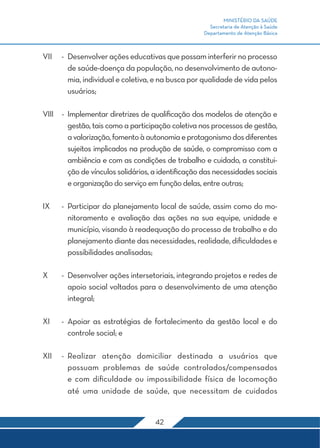 MINISTÉRIO DA SAÚDE
                                                      Secretaria de Atenção à Saúde
                                                    Departamento de Atenção Básica



VII	 -	 Desenvolver ações educativas que possam interferir no processo
        de saúde-doença da população, no desenvolvimento de autono-
        mia, individual e coletiva, e na busca por qualidade de vida pelos
        usuários;

VIII	 -	 Implementar diretrizes de qualificação dos modelos de atenção e
         gestão, tais como a participação coletiva nos processos de gestão,
         a valorização, fomento à autonomia e protagonismo dos diferentes
         sujeitos implicados na produção de saúde, o compromisso com a
         ambiência e com as condições de trabalho e cuidado, a constitui-
         ção de vínculos solidários, a identificação das necessidades sociais
         e organização do serviço em função delas, entre outras;

IX	   -	 Participar do planejamento local de saúde, assim como do mo-
         nitoramento e avaliação das ações na sua equipe, unidade e
         município, visando à readequação do processo de trabalho e do
         planejamento diante das necessidades, realidade, dificuldades e
         possibilidades analisadas;

X	    -	 Desenvolver ações intersetoriais, integrando projetos e redes de
         apoio social voltados para o desenvolvimento de uma atenção
         integral;

XI	   -	Apoiar as estratégias de fortalecimento da gestão local e do
        controle social; e

XII	 -	Realizar atenção domiciliar destinada a usuários que
       possuam problemas de saúde controlados/compensados
       e com dificuldade ou impossibilidade física de locomoção
       até uma unidade de saúde, que necessitam de cuidados


                                    42
 