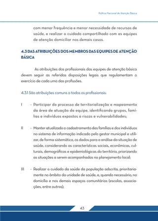 Política Nacional de Atenção Básica




        com menor frequência e menor necessidade de recursos de
        saúde, e realizar o cuidado compartilhado com as equipes
        de atenção domiciliar nos demais casos.

4.3 DAS ATRIBUIÇÕES DOS MEMBROS DAS EQUIPES DE ATENÇÃO
BÁSICA

	        As atribuições dos profissionais das equipes de atenção básica
devem seguir as referidas disposições legais que regulamentam o
exercício de cada uma das profissões.

4.3.1 São atribuições comuns a todos os profissionais:

I	     -	 Participar do processo de territorialização e mapeamento
          da área de atuação da equipe, identificando grupos, famí-
          lias e indivíduos expostos a riscos e vulnerabilidades;

II	    -	 Manter atualizado o cadastramento das famílias e dos indivíduos
          no sistema de informação indicado pelo gestor municipal e utili-
          zar, de forma sistemática, os dados para a análise da situação de
          saúde, considerando as características sociais, econômicas, cul-
          turais, demográficas e epidemiológicas do território, priorizando
          as situações a serem acompanhadas no planejamento local;

III	   -	 Realizar o cuidado da saúde da população adscrita, prioritaria-
          mente no âmbito da unidade de saúde, e, quando necessário, no
          domicílio e nos demais espaços comunitários (escolas, associa-
          ções, entre outros);




                                      43
 