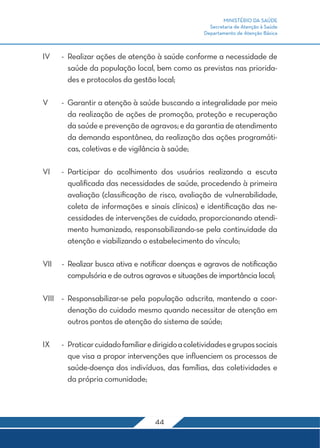 MINISTÉRIO DA SAÚDE
                                                       Secretaria de Atenção à Saúde
                                                     Departamento de Atenção Básica



IV	   -	 Realizar ações de atenção à saúde conforme a necessidade de
         saúde da população local, bem como as previstas nas priorida-
         des e protocolos da gestão local;

V	    -	 Garantir a atenção à saúde buscando a integralidade por meio
         da realização de ações de promoção, proteção e recuperação
         da saúde e prevenção de agravos; e da garantia de atendimento
         da demanda espontânea, da realização das ações programáti-
         cas, coletivas e de vigilância à saúde;

VI	 -	Participar do acolhimento dos usuários realizando a escuta
      qualificada das necessidades de saúde, procedendo à primeira
      avaliação (classificação de risco, avaliação de vulnerabilidade,
      coleta de informações e sinais clínicos) e identificação das ne-
      cessidades de intervenções de cuidado, proporcionando atendi-
      mento humanizado, responsabilizando-se pela continuidade da
      atenção e viabilizando o estabelecimento do vínculo;

VII	 -	 Realizar busca ativa e notificar doenças e agravos de notificação
        compulsória e de outros agravos e situações de importância local;

VIII	 -	Responsabilizar-se pela população adscrita, mantendo a coor-
        denação do cuidado mesmo quando necessitar de atenção em
        outros pontos de atenção do sistema de saúde;

IX	   -	 Praticar cuidado familiar e dirigido a coletividades e grupos sociais
         que visa a propor intervenções que influenciem os processos de
         saúde-doença dos indivíduos, das famílias, das coletividades e
         da própria comunidade;




                                     44
 