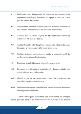 Política Nacional de Atenção Básica




X	    -	 Realizar reuniões de equipes a fim de discutir em conjunto o pla-
         nejamento e avaliação das ações da equipe, a partir da utiliza-
         ção dos dados disponíveis;

XI	   -	 Acompanhar e avaliar sistematicamente as ações implementa-
         das, visando à readequação do processo de trabalho;

XII	 -	 Garantir a qualidade do registro das atividades nos sistemas de
        informação na atenção básica;

XIII	 -	 Realizar trabalho interdisciplinar e em equipe, integrando áreas
         técnicas e profissionais de diferentes formações;

XIV	 -	Realizar ações de educação em saúde à população adstrita,
       conforme planejamento da equipe;

XV	 -	 Participar das atividades de educação permanente;

XVI	 -	 Promover a mobilização e a participação da comunidade, bus-
        cando efetivar o controle social;

XVII	 -	 Identificar parceiros e recursos na comunidade que possam po-
         tencializar ações intersetoriais; e

XVIII	-	 Realizar outras ações e atividades a serem definidas de acordo
         com as prioridades locais.

	       Outras atribuições específicas dos profissionais da atenção
básica poderão constar de normatização do município e do Distrito


                                     45
 