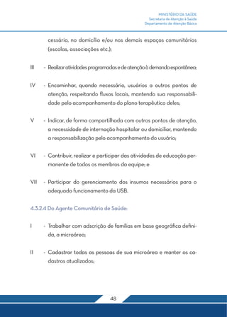 MINISTÉRIO DA SAÚDE
                                                      Secretaria de Atenção à Saúde
                                                    Departamento de Atenção Básica



        cessário, no domicílio e/ou nos demais espaços comunitários
        (escolas, associações etc.);


III	   -	 Realizar atividades programadas e de atenção à demanda espontânea;


IV	 -	Encaminhar, quando necessário, usuários a outros pontos de
      atenção, respeitando fluxos locais, mantendo sua responsabili-
      dade pelo acompanhamento do plano terapêutico deles;


V	     -	 Indicar, de forma compartilhada com outros pontos de atenção,
          a necessidade de internação hospitalar ou domiciliar, mantendo
          a responsabilização pelo acompanhamento do usuário;


VI	    -	 Contribuir, realizar e participar das atividades de educação per-
          manente de todos os membros da equipe; e


VII	 -	Participar do gerenciamento dos insumos necessários para o
       adequado funcionamento da USB.


4.3.2.4 Do Agente Comunitário de Saúde:


I	     -	 Trabalhar com adscrição de famílias em base geográfica defini-
          da, a microárea;


II	    -	 Cadastrar todas as pessoas de sua microárea e manter os ca-
          dastros atualizados;




                                    48
 