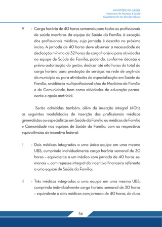 MINISTÉRIO DA SAÚDE
                                                    Secretaria de Atenção à Saúde
                                                  Departamento de Atenção Básica



V	    -	 Carga horária de 40 horas semanais para todos os profissionais
         de saúde membros da equipe de Saúde da Família, à exceção
         dos profissionais médicos, cuja jornada é descrita no próximo
         inciso. A jornada de 40 horas deve observar a necessidade de
         dedicação mínima de 32 horas da carga horária para atividades
         na equipe de Saúde da Família, podendo, conforme decisão e
         prévia autorização do gestor, dedicar até oito horas do total da
         carga horária para prestação de serviços na rede de urgência
         do município ou para atividades de especialização em Saúde da
         Família, residência multiprofissional e/ou de Medicina de Família
         e de Comunidade, bem como atividades de educação perma-
         nente e apoio matricial.

	       Serão admitidas também, além da inserção integral (40h),
as seguintes modalidades de inserção dos profissionais médicos
generalistas ou especialistas em Saúde da Família ou médicos de Família
e Comunidade nas equipes de Saúde da Família, com as respectivas
equivalências de incentivo federal:

I	    -	Dois médicos integrados a uma única equipe em uma mesma
        UBS, cumprindo individualmente carga horária semanal de 30
        horas – equivalente a um médico com jornada de 40 horas se-
        manais –, com repasse integral do incentivo financeiro referente
        a uma equipe de Saúde da Família;

II	   -	Três médicos integrados a uma equipe em uma mesma UBS,
        cumprindo individualmente carga horária semanal de 30 horas
        – equivalente a dois médicos com jornada de 40 horas, de duas



                                   56
 