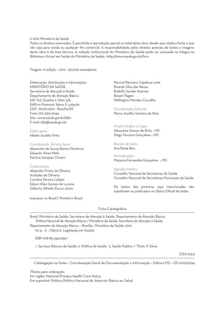 © 2012 Ministério da Saúde.
Todos os direitos reservados. É permitida a reprodução parcial ou total desta obra, desde que citada a fonte e que
não seja para venda ou qualquer fim comercial. A responsabilidade pelos direitos autorais de textos e imagens
desta obra é da área técnica. A coleção institucional do Ministério da Saúde pode ser acessada na íntegra na
Biblioteca Virtual em Saúde do Ministério da Saúde: <http://www.saude.gov.br/bvs>


Tiragem: 1ª edição – 2012 – 50.000 exemplares


Elaboração, distribuição e Informações:                       Marina Manzano Capeloza Leite
MINISTÉRIO DA SAÚDE                                           Ricardo Silva das Neves
Secretaria de Atenção à Saúde                                 Rodolfo Sander Koerner
Departamento de Atenção Básica                                Rosani Pagani
SAF Sul, Quadra 2, lotes 5/6,                                 Wellington Mendes Carvalho
Edifício Premium, bloco II, subsolo
CEP: 70070-600 – Brasília/DF                                  Coordenação Editorial:
Fone: (61) 3315-9044                                          Marco Aurélio Santana da Silva
Site: <www.saude.gov.br/dab>
E-mail: dab@saude.gov.br
                                                              Projeto Gráfico e Capa:
Editor geral:                                                 Alexandre Soares de Brito – MS
Hêider Aurélio Pinto                                          Diogo Ferreira Gonçalves – MS

Coordenação Técnica Geral:                                    Revisão de texto:
Alexandre de Souza Ramos Florêncio                            Ana Paula Reis
Eduardo Alves Melo
Patrícia Sampaio Chueiri                                      Normalização:
                                                              Marjorie Fernandes Gonçalves – MS
Colaboração:
Alejandra Prieto de Oliveira                                  Agradecimentos:
Aristides de Oliveira                                         Conselho Nacional de Secretarias de Saúde
Carolina Pereira Lobato                                       Conselho Nacional de Secretarias Municipais de Saúde
Edson Hilan Gomes de Lucena
Gilberto Alfredo Pucca Júnior                                 Os textos das portarias aqui mencionadas não
                                                              substituem os publicados no Diário Oficial da União.
Impresso no Brasil / Printed in Brazil

                                                  Ficha Catalográfica

Brasil. Ministério da Saúde. Secretaria de Atenção à Saúde. Departamento de Atenção Básica.
    Política Nacional de Atenção Básica / Ministério da Saúde. Secretaria de Atenção à Saúde.
Departamento de Atenção Básica. – Brasília : Ministério da Saúde, 2012.
   110 p. : il. – (Série E. Legislação em Saúde)

   ISBN 978-85-334-1939-1

    1. Serviços Básicos de Saúde. 2. Política de Saúde. 3. Saúde Pública. I. Título. II. Série.
									
		                                                                                                      CDU 613.9

   Catalogação na fonte – Coordenação-Geral de Documentação e Informação – Editora MS – OS 2012/0294

Títulos para indexação:
Em inglês: National Primary Health Care Policy
Em espanhol: Política Política Nacional de Atención Básica en Salud
 